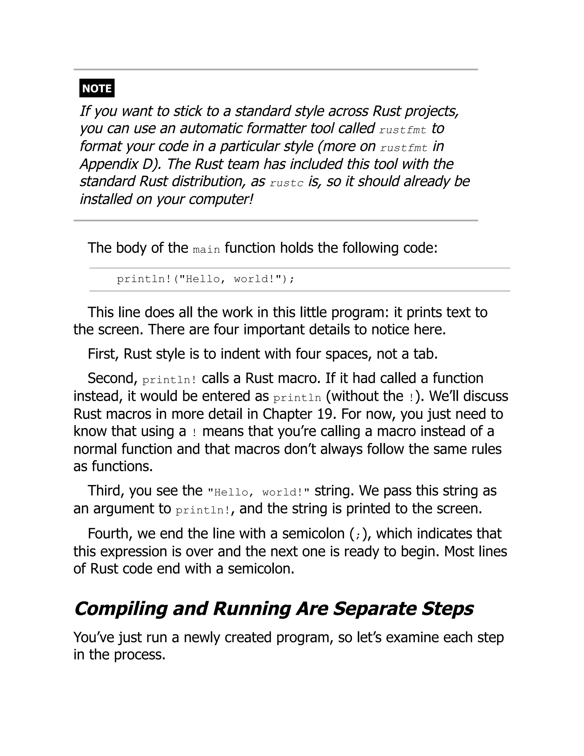 NOTE
If you want to stick to a standard style across Rust projects,
you can use an automatic formatter tool called rustfmt to
format your code in a particular style (more on rustfmt in
Appendix D). The Rust team has included this tool with the
standard Rust distribution, as rustc is, so it should already be
installed on your computer!
The body of the main function holds the following code:
println!("Hello, world!");
This line does all the work in this little program: it prints text to
the screen. There are four important details to notice here.
First, Rust style is to indent with four spaces, not a tab.
Second, println! calls a Rust macro. If it had called a function
instead, it would be entered as println (without the !). We’ll discuss
Rust macros in more detail in Chapter 19. For now, you just need to
know that using a ! means that you’re calling a macro instead of a
normal function and that macros don’t always follow the same rules
as functions.
Third, you see the "Hello, world!" string. We pass this string as
an argument to println!, and the string is printed to the screen.
Fourth, we end the line with a semicolon (;), which indicates that
this expression is over and the next one is ready to begin. Most lines
of Rust code end with a semicolon.
Compiling and Running Are Separate Steps
You’ve just run a newly created program, so let’s examine each step
in the process.
 