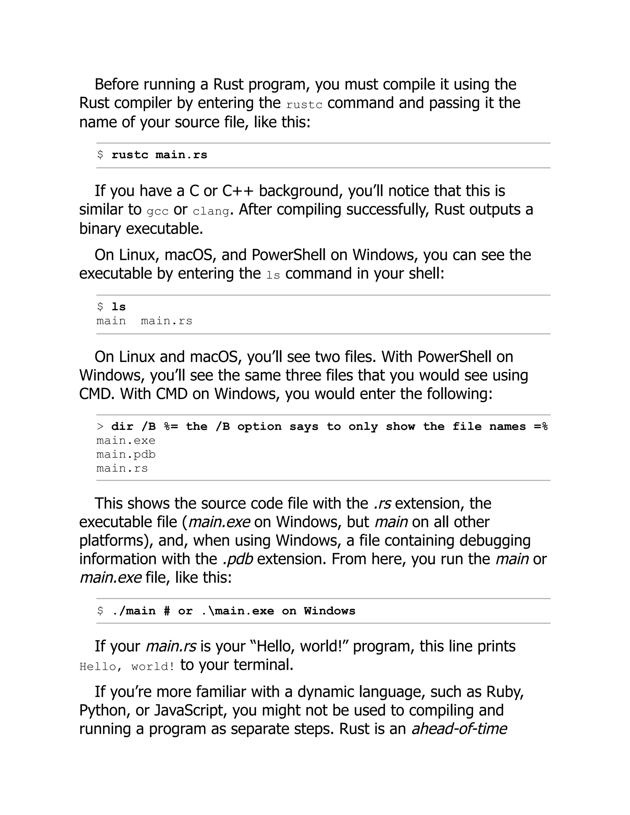 Before running a Rust program, you must compile it using the
Rust compiler by entering the rustc command and passing it the
name of your source file, like this:
$ rustc main.rs
If you have a C or C++ background, you’ll notice that this is
similar to gcc or clang. After compiling successfully, Rust outputs a
binary executable.
On Linux, macOS, and PowerShell on Windows, you can see the
executable by entering the ls command in your shell:
$ ls
main main.rs
On Linux and macOS, you’ll see two files. With PowerShell on
Windows, you’ll see the same three files that you would see using
CMD. With CMD on Windows, you would enter the following:
> dir /B %= the /B option says to only show the file names =%
main.exe
main.pdb
main.rs
This shows the source code file with the .rs extension, the
executable file (main.exe on Windows, but main on all other
platforms), and, when using Windows, a file containing debugging
information with the .pdb extension. From here, you run the main or
main.exe file, like this:
$ ./main # or .main.exe on Windows
If your main.rs is your “Hello, world!” program, this line prints
Hello, world! to your terminal.
If you’re more familiar with a dynamic language, such as Ruby,
Python, or JavaScript, you might not be used to compiling and
running a program as separate steps. Rust is an ahead-of-time
 
