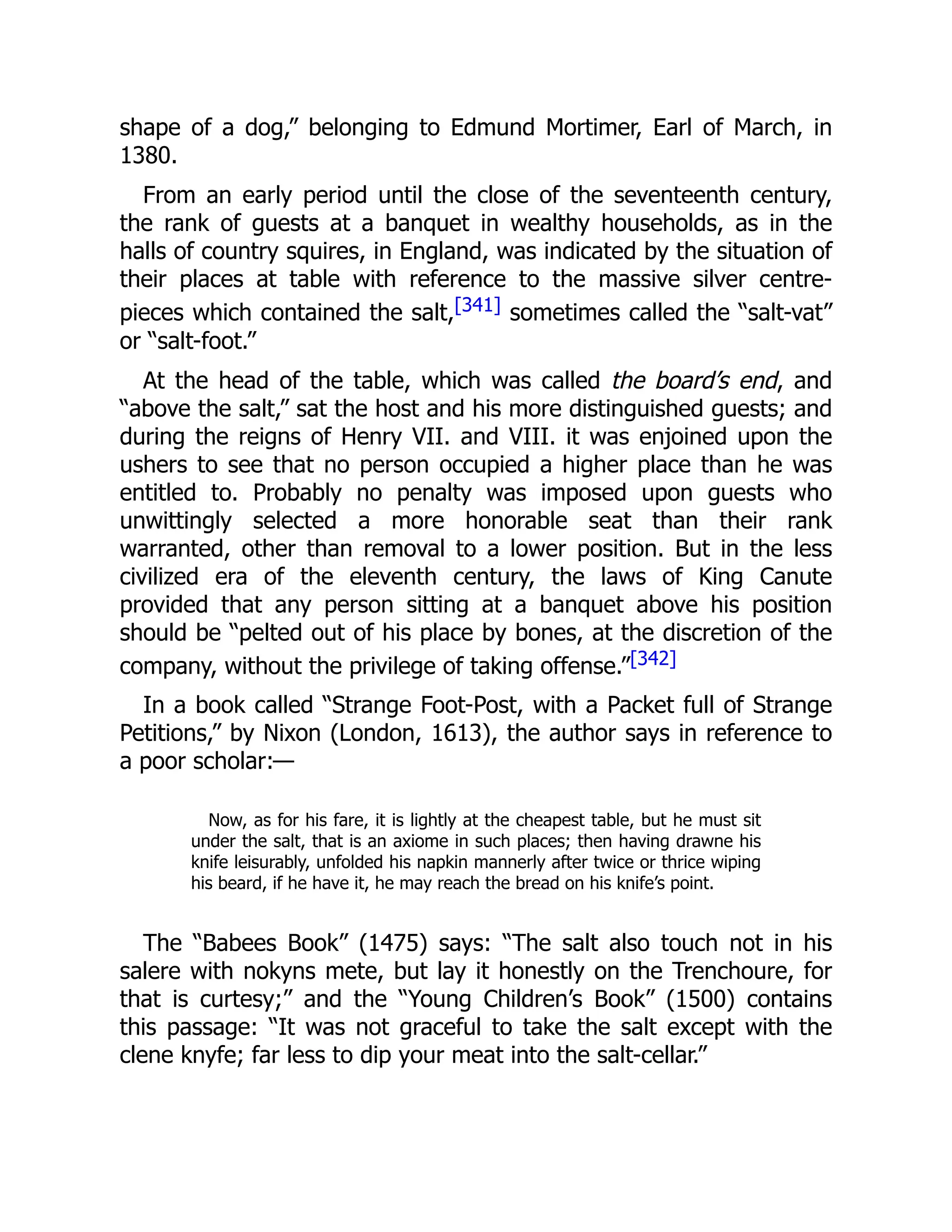 shape of a dog,” belonging to Edmund Mortimer, Earl of March, in
1380.
From an early period until the close of the seventeenth century,
the rank of guests at a banquet in wealthy households, as in the
halls of country squires, in England, was indicated by the situation of
their places at table with reference to the massive silver centre-
pieces which contained the salt,[341] sometimes called the “salt-vat”
or “salt-foot.”
At the head of the table, which was called the board’s end, and
“above the salt,” sat the host and his more distinguished guests; and
during the reigns of Henry VII. and VIII. it was enjoined upon the
ushers to see that no person occupied a higher place than he was
entitled to. Probably no penalty was imposed upon guests who
unwittingly selected a more honorable seat than their rank
warranted, other than removal to a lower position. But in the less
civilized era of the eleventh century, the laws of King Canute
provided that any person sitting at a banquet above his position
should be “pelted out of his place by bones, at the discretion of the
company, without the privilege of taking offense.”[342]
In a book called “Strange Foot-Post, with a Packet full of Strange
Petitions,” by Nixon (London, 1613), the author says in reference to
a poor scholar:—
Now, as for his fare, it is lightly at the cheapest table, but he must sit
under the salt, that is an axiome in such places; then having drawne his
knife leisurably, unfolded his napkin mannerly after twice or thrice wiping
his beard, if he have it, he may reach the bread on his knife’s point.
The “Babees Book” (1475) says: “The salt also touch not in his
salere with nokyns mete, but lay it honestly on the Trenchoure, for
that is curtesy;” and the “Young Children’s Book” (1500) contains
this passage: “It was not graceful to take the salt except with the
clene knyfe; far less to dip your meat into the salt-cellar.”
 