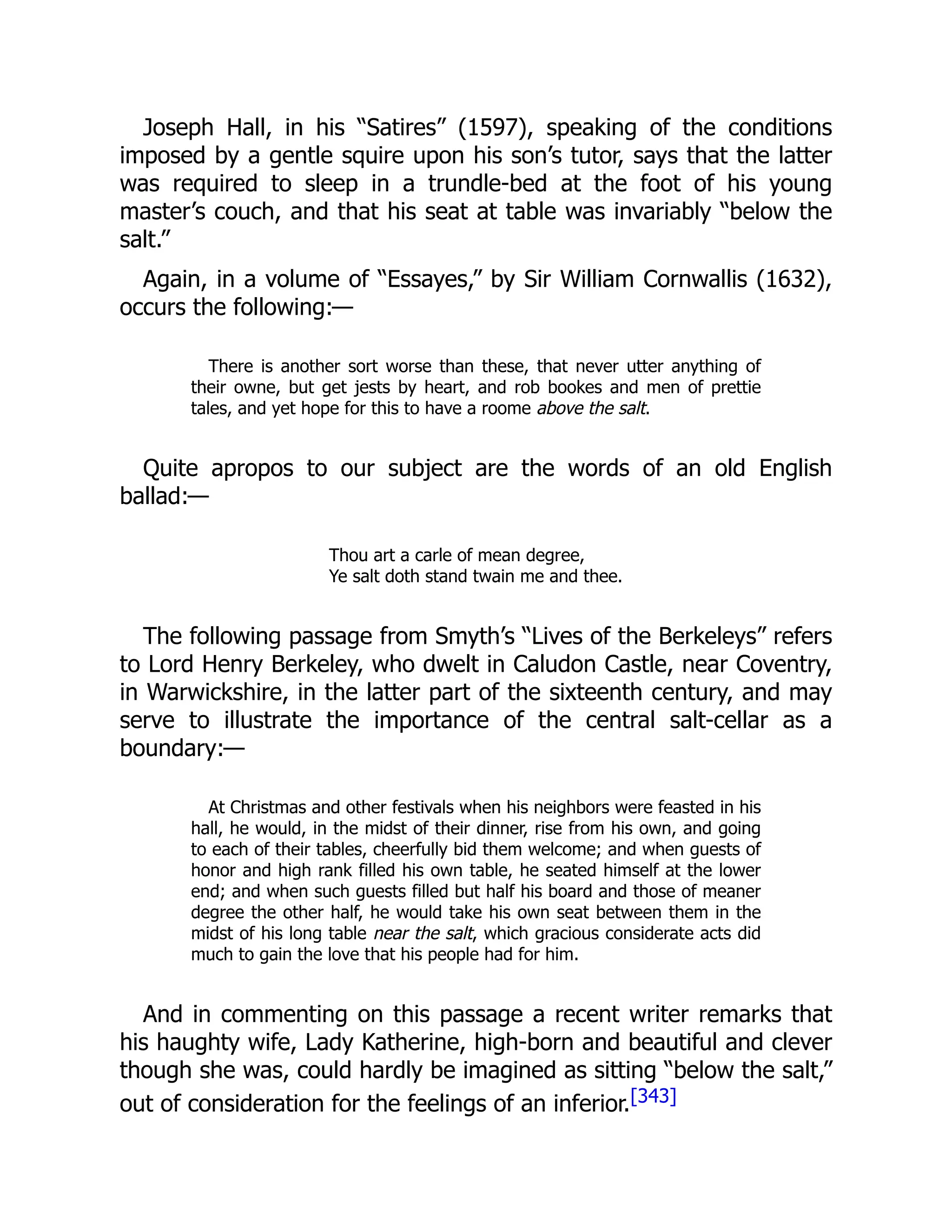 Joseph Hall, in his “Satires” (1597), speaking of the conditions
imposed by a gentle squire upon his son’s tutor, says that the latter
was required to sleep in a trundle-bed at the foot of his young
master’s couch, and that his seat at table was invariably “below the
salt.”
Again, in a volume of “Essayes,” by Sir William Cornwallis (1632),
occurs the following:—
There is another sort worse than these, that never utter anything of
their owne, but get jests by heart, and rob bookes and men of prettie
tales, and yet hope for this to have a roome above the salt.
Quite apropos to our subject are the words of an old English
ballad:—
Thou art a carle of mean degree,
Ye salt doth stand twain me and thee.
The following passage from Smyth’s “Lives of the Berkeleys” refers
to Lord Henry Berkeley, who dwelt in Caludon Castle, near Coventry,
in Warwickshire, in the latter part of the sixteenth century, and may
serve to illustrate the importance of the central salt-cellar as a
boundary:—
At Christmas and other festivals when his neighbors were feasted in his
hall, he would, in the midst of their dinner, rise from his own, and going
to each of their tables, cheerfully bid them welcome; and when guests of
honor and high rank filled his own table, he seated himself at the lower
end; and when such guests filled but half his board and those of meaner
degree the other half, he would take his own seat between them in the
midst of his long table near the salt, which gracious considerate acts did
much to gain the love that his people had for him.
And in commenting on this passage a recent writer remarks that
his haughty wife, Lady Katherine, high-born and beautiful and clever
though she was, could hardly be imagined as sitting “below the salt,”
out of consideration for the feelings of an inferior.[343]
 