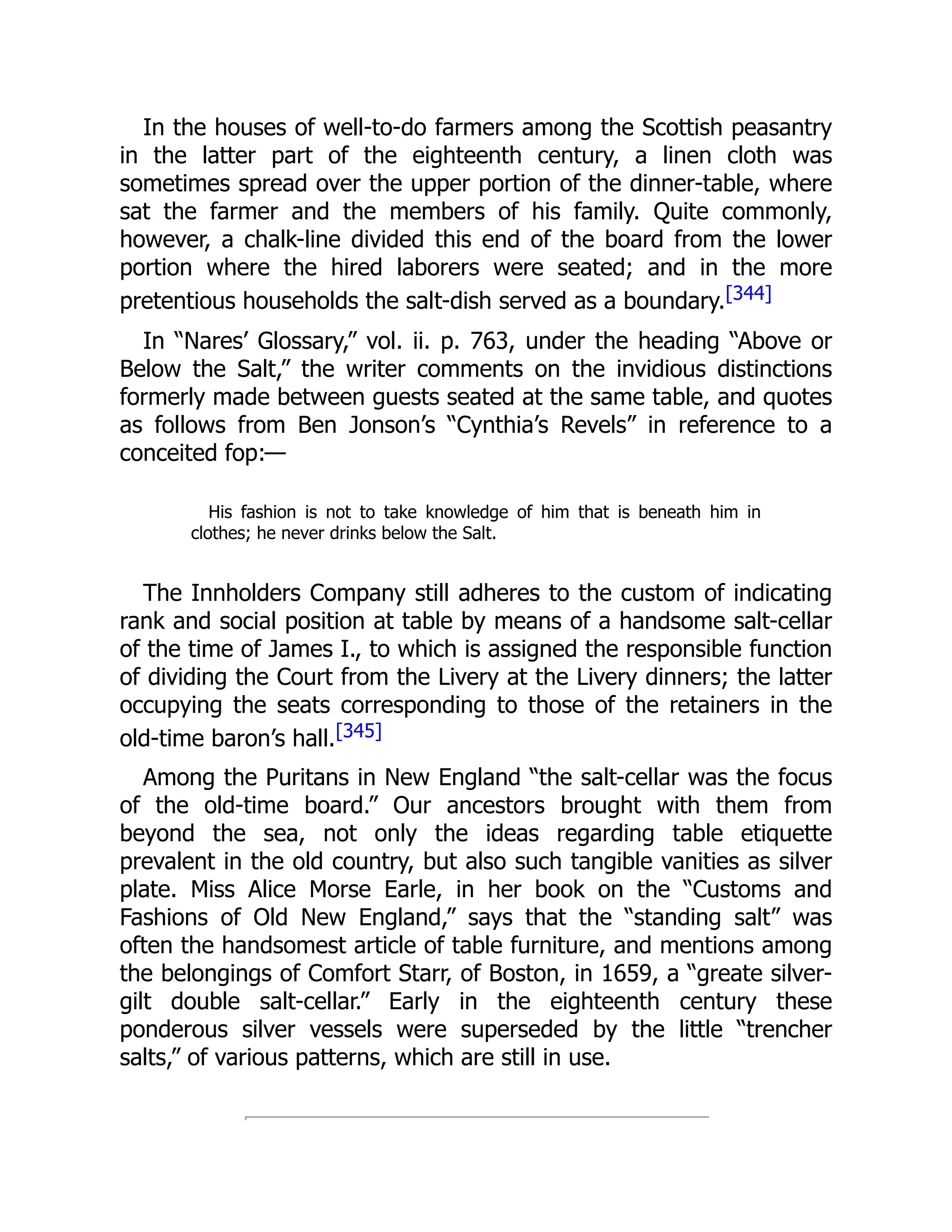 In the houses of well-to-do farmers among the Scottish peasantry
in the latter part of the eighteenth century, a linen cloth was
sometimes spread over the upper portion of the dinner-table, where
sat the farmer and the members of his family. Quite commonly,
however, a chalk-line divided this end of the board from the lower
portion where the hired laborers were seated; and in the more
pretentious households the salt-dish served as a boundary.[344]
In “Nares’ Glossary,” vol. ii. p. 763, under the heading “Above or
Below the Salt,” the writer comments on the invidious distinctions
formerly made between guests seated at the same table, and quotes
as follows from Ben Jonson’s “Cynthia’s Revels” in reference to a
conceited fop:—
His fashion is not to take knowledge of him that is beneath him in
clothes; he never drinks below the Salt.
The Innholders Company still adheres to the custom of indicating
rank and social position at table by means of a handsome salt-cellar
of the time of James I., to which is assigned the responsible function
of dividing the Court from the Livery at the Livery dinners; the latter
occupying the seats corresponding to those of the retainers in the
old-time baron’s hall.[345]
Among the Puritans in New England “the salt-cellar was the focus
of the old-time board.” Our ancestors brought with them from
beyond the sea, not only the ideas regarding table etiquette
prevalent in the old country, but also such tangible vanities as silver
plate. Miss Alice Morse Earle, in her book on the “Customs and
Fashions of Old New England,” says that the “standing salt” was
often the handsomest article of table furniture, and mentions among
the belongings of Comfort Starr, of Boston, in 1659, a “greate silver-
gilt double salt-cellar.” Early in the eighteenth century these
ponderous silver vessels were superseded by the little “trencher
salts,” of various patterns, which are still in use.
 
