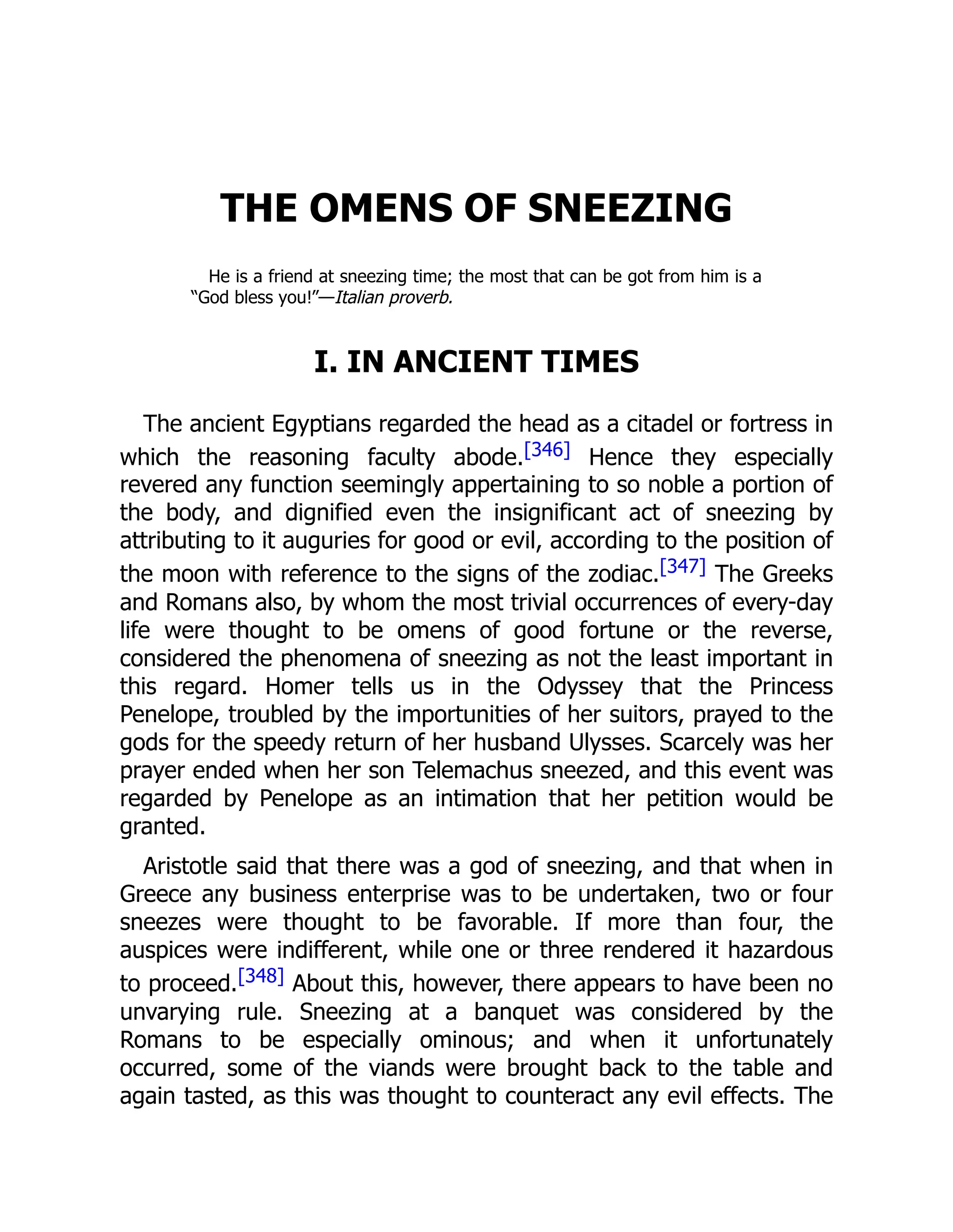 THE OMENS OF SNEEZING
He is a friend at sneezing time; the most that can be got from him is a
“God bless you!”—Italian proverb.
I. IN ANCIENT TIMES
The ancient Egyptians regarded the head as a citadel or fortress in
which the reasoning faculty abode.[346] Hence they especially
revered any function seemingly appertaining to so noble a portion of
the body, and dignified even the insignificant act of sneezing by
attributing to it auguries for good or evil, according to the position of
the moon with reference to the signs of the zodiac.[347] The Greeks
and Romans also, by whom the most trivial occurrences of every-day
life were thought to be omens of good fortune or the reverse,
considered the phenomena of sneezing as not the least important in
this regard. Homer tells us in the Odyssey that the Princess
Penelope, troubled by the importunities of her suitors, prayed to the
gods for the speedy return of her husband Ulysses. Scarcely was her
prayer ended when her son Telemachus sneezed, and this event was
regarded by Penelope as an intimation that her petition would be
granted.
Aristotle said that there was a god of sneezing, and that when in
Greece any business enterprise was to be undertaken, two or four
sneezes were thought to be favorable. If more than four, the
auspices were indifferent, while one or three rendered it hazardous
to proceed.[348] About this, however, there appears to have been no
unvarying rule. Sneezing at a banquet was considered by the
Romans to be especially ominous; and when it unfortunately
occurred, some of the viands were brought back to the table and
again tasted, as this was thought to counteract any evil effects. The
 