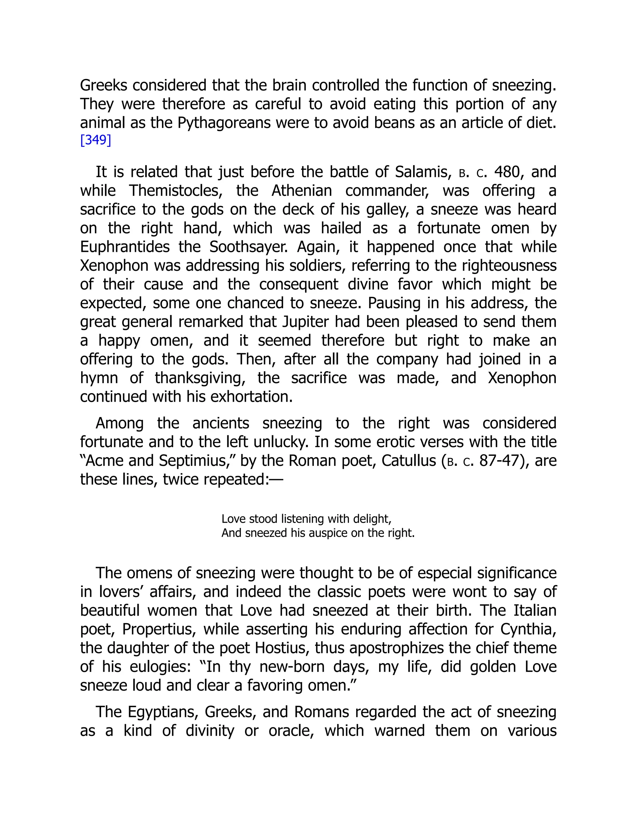 Greeks considered that the brain controlled the function of sneezing.
They were therefore as careful to avoid eating this portion of any
animal as the Pythagoreans were to avoid beans as an article of diet.
[349]
It is related that just before the battle of Salamis, b. c. 480, and
while Themistocles, the Athenian commander, was offering a
sacrifice to the gods on the deck of his galley, a sneeze was heard
on the right hand, which was hailed as a fortunate omen by
Euphrantides the Soothsayer. Again, it happened once that while
Xenophon was addressing his soldiers, referring to the righteousness
of their cause and the consequent divine favor which might be
expected, some one chanced to sneeze. Pausing in his address, the
great general remarked that Jupiter had been pleased to send them
a happy omen, and it seemed therefore but right to make an
offering to the gods. Then, after all the company had joined in a
hymn of thanksgiving, the sacrifice was made, and Xenophon
continued with his exhortation.
Among the ancients sneezing to the right was considered
fortunate and to the left unlucky. In some erotic verses with the title
“Acme and Septimius,” by the Roman poet, Catullus (b. c. 87-47), are
these lines, twice repeated:—
Love stood listening with delight,
And sneezed his auspice on the right.
The omens of sneezing were thought to be of especial significance
in lovers’ affairs, and indeed the classic poets were wont to say of
beautiful women that Love had sneezed at their birth. The Italian
poet, Propertius, while asserting his enduring affection for Cynthia,
the daughter of the poet Hostius, thus apostrophizes the chief theme
of his eulogies: “In thy new-born days, my life, did golden Love
sneeze loud and clear a favoring omen.”
The Egyptians, Greeks, and Romans regarded the act of sneezing
as a kind of divinity or oracle, which warned them on various
 