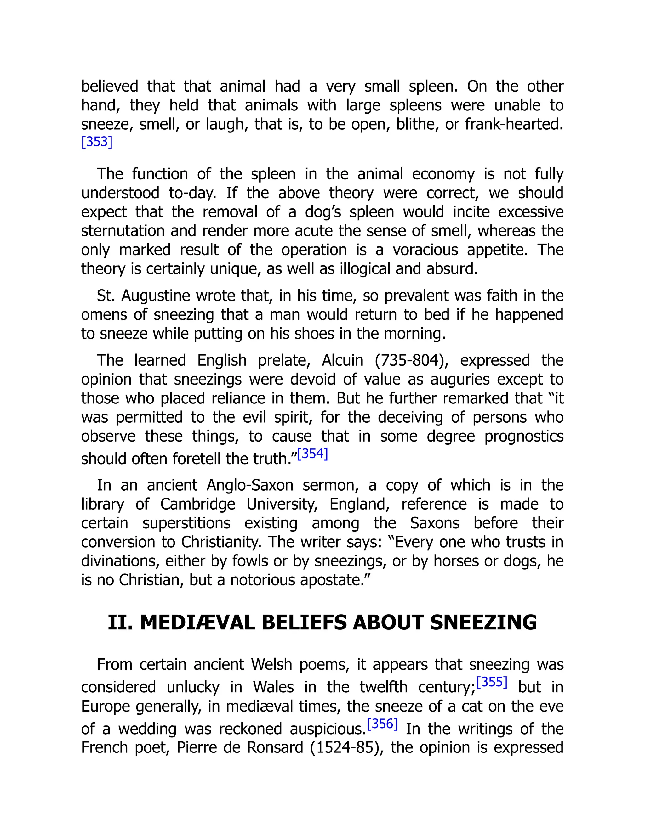 believed that that animal had a very small spleen. On the other
hand, they held that animals with large spleens were unable to
sneeze, smell, or laugh, that is, to be open, blithe, or frank-hearted.
[353]
The function of the spleen in the animal economy is not fully
understood to-day. If the above theory were correct, we should
expect that the removal of a dog’s spleen would incite excessive
sternutation and render more acute the sense of smell, whereas the
only marked result of the operation is a voracious appetite. The
theory is certainly unique, as well as illogical and absurd.
St. Augustine wrote that, in his time, so prevalent was faith in the
omens of sneezing that a man would return to bed if he happened
to sneeze while putting on his shoes in the morning.
The learned English prelate, Alcuin (735-804), expressed the
opinion that sneezings were devoid of value as auguries except to
those who placed reliance in them. But he further remarked that “it
was permitted to the evil spirit, for the deceiving of persons who
observe these things, to cause that in some degree prognostics
should often foretell the truth.”[354]
In an ancient Anglo-Saxon sermon, a copy of which is in the
library of Cambridge University, England, reference is made to
certain superstitions existing among the Saxons before their
conversion to Christianity. The writer says: “Every one who trusts in
divinations, either by fowls or by sneezings, or by horses or dogs, he
is no Christian, but a notorious apostate.”
II. MEDIÆVAL BELIEFS ABOUT SNEEZING
From certain ancient Welsh poems, it appears that sneezing was
considered unlucky in Wales in the twelfth century;[355] but in
Europe generally, in mediæval times, the sneeze of a cat on the eve
of a wedding was reckoned auspicious.[356] In the writings of the
French poet, Pierre de Ronsard (1524-85), the opinion is expressed
 