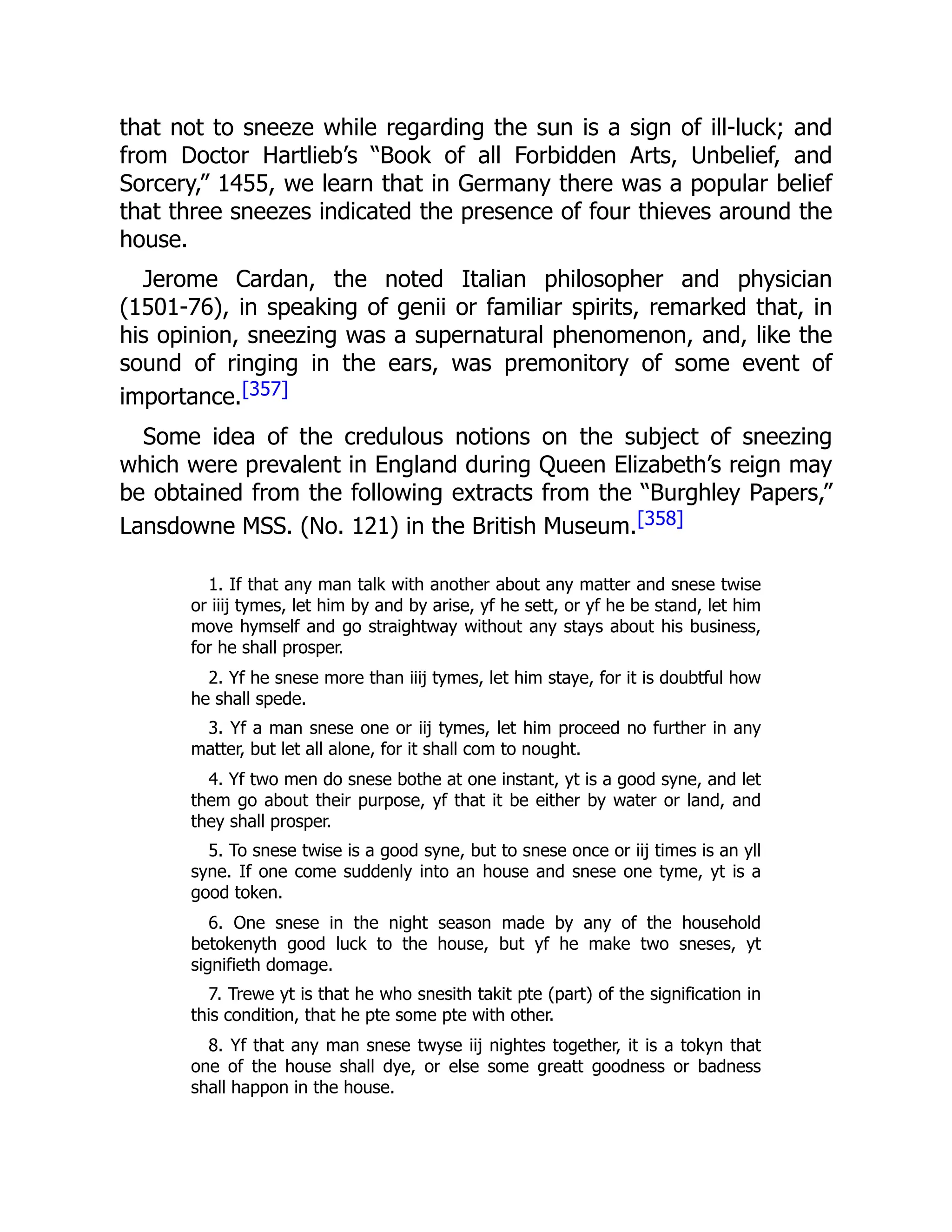 that not to sneeze while regarding the sun is a sign of ill-luck; and
from Doctor Hartlieb’s “Book of all Forbidden Arts, Unbelief, and
Sorcery,” 1455, we learn that in Germany there was a popular belief
that three sneezes indicated the presence of four thieves around the
house.
Jerome Cardan, the noted Italian philosopher and physician
(1501-76), in speaking of genii or familiar spirits, remarked that, in
his opinion, sneezing was a supernatural phenomenon, and, like the
sound of ringing in the ears, was premonitory of some event of
importance.[357]
Some idea of the credulous notions on the subject of sneezing
which were prevalent in England during Queen Elizabeth’s reign may
be obtained from the following extracts from the “Burghley Papers,”
Lansdowne MSS. (No. 121) in the British Museum.[358]
1. If that any man talk with another about any matter and snese twise
or iiij tymes, let him by and by arise, yf he sett, or yf he be stand, let him
move hymself and go straightway without any stays about his business,
for he shall prosper.
2. Yf he snese more than iiij tymes, let him staye, for it is doubtful how
he shall spede.
3. Yf a man snese one or iij tymes, let him proceed no further in any
matter, but let all alone, for it shall com to nought.
4. Yf two men do snese bothe at one instant, yt is a good syne, and let
them go about their purpose, yf that it be either by water or land, and
they shall prosper.
5. To snese twise is a good syne, but to snese once or iij times is an yll
syne. If one come suddenly into an house and snese one tyme, yt is a
good token.
6. One snese in the night season made by any of the household
betokenyth good luck to the house, but yf he make two sneses, yt
signifieth domage.
7. Trewe yt is that he who snesith takit pte (part) of the signification in
this condition, that he pte some pte with other.
8. Yf that any man snese twyse iij nightes together, it is a tokyn that
one of the house shall dye, or else some greatt goodness or badness
shall happon in the house.
 