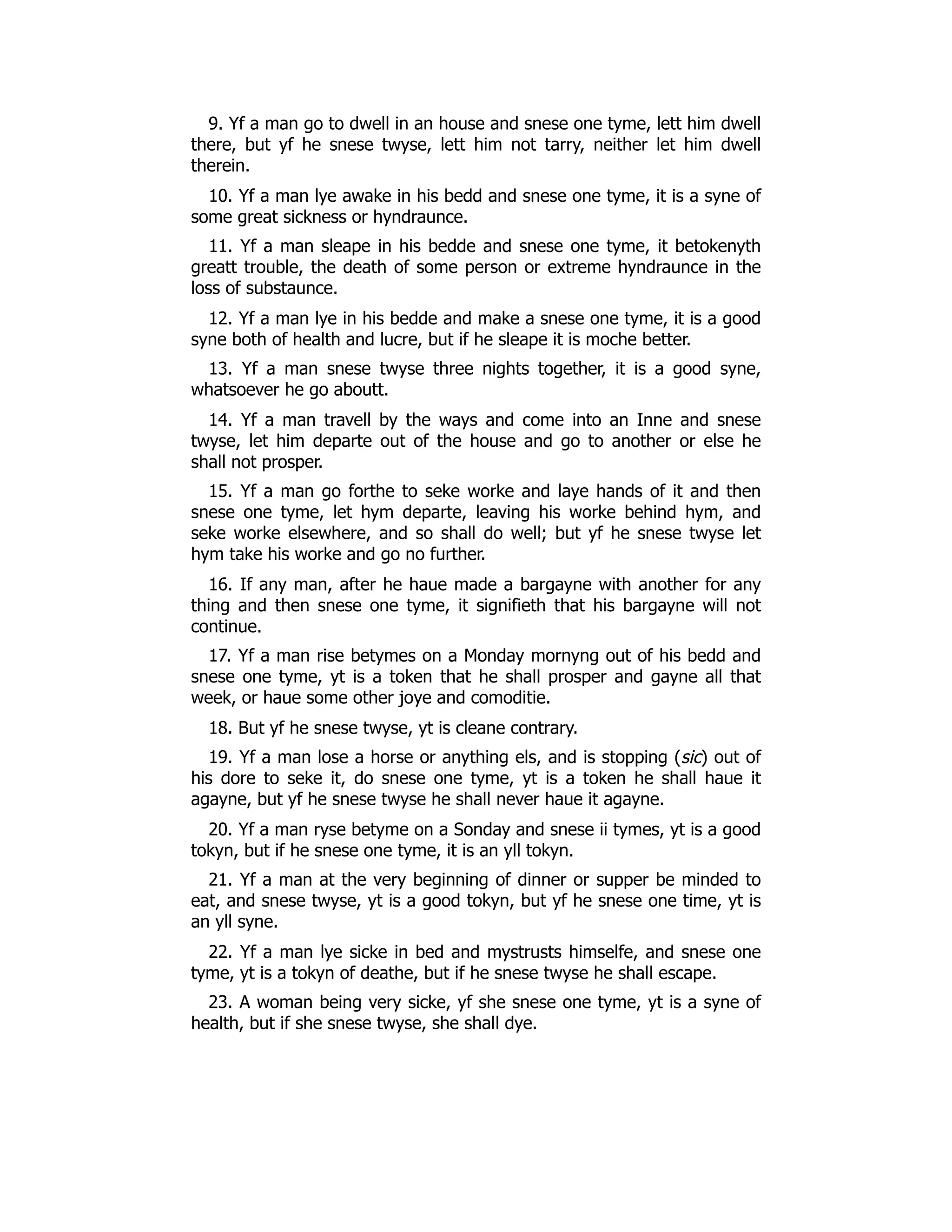 9. Yf a man go to dwell in an house and snese one tyme, lett him dwell
there, but yf he snese twyse, lett him not tarry, neither let him dwell
therein.
10. Yf a man lye awake in his bedd and snese one tyme, it is a syne of
some great sickness or hyndraunce.
11. Yf a man sleape in his bedde and snese one tyme, it betokenyth
greatt trouble, the death of some person or extreme hyndraunce in the
loss of substaunce.
12. Yf a man lye in his bedde and make a snese one tyme, it is a good
syne both of health and lucre, but if he sleape it is moche better.
13. Yf a man snese twyse three nights together, it is a good syne,
whatsoever he go aboutt.
14. Yf a man travell by the ways and come into an Inne and snese
twyse, let him departe out of the house and go to another or else he
shall not prosper.
15. Yf a man go forthe to seke worke and laye hands of it and then
snese one tyme, let hym departe, leaving his worke behind hym, and
seke worke elsewhere, and so shall do well; but yf he snese twyse let
hym take his worke and go no further.
16. If any man, after he haue made a bargayne with another for any
thing and then snese one tyme, it signifieth that his bargayne will not
continue.
17. Yf a man rise betymes on a Monday mornyng out of his bedd and
snese one tyme, yt is a token that he shall prosper and gayne all that
week, or haue some other joye and comoditie.
18. But yf he snese twyse, yt is cleane contrary.
19. Yf a man lose a horse or anything els, and is stopping (sic) out of
his dore to seke it, do snese one tyme, yt is a token he shall haue it
agayne, but yf he snese twyse he shall never haue it agayne.
20. Yf a man ryse betyme on a Sonday and snese ii tymes, yt is a good
tokyn, but if he snese one tyme, it is an yll tokyn.
21. Yf a man at the very beginning of dinner or supper be minded to
eat, and snese twyse, yt is a good tokyn, but yf he snese one time, yt is
an yll syne.
22. Yf a man lye sicke in bed and mystrusts himselfe, and snese one
tyme, yt is a tokyn of deathe, but if he snese twyse he shall escape.
23. A woman being very sicke, yf she snese one tyme, yt is a syne of
health, but if she snese twyse, she shall dye.
 