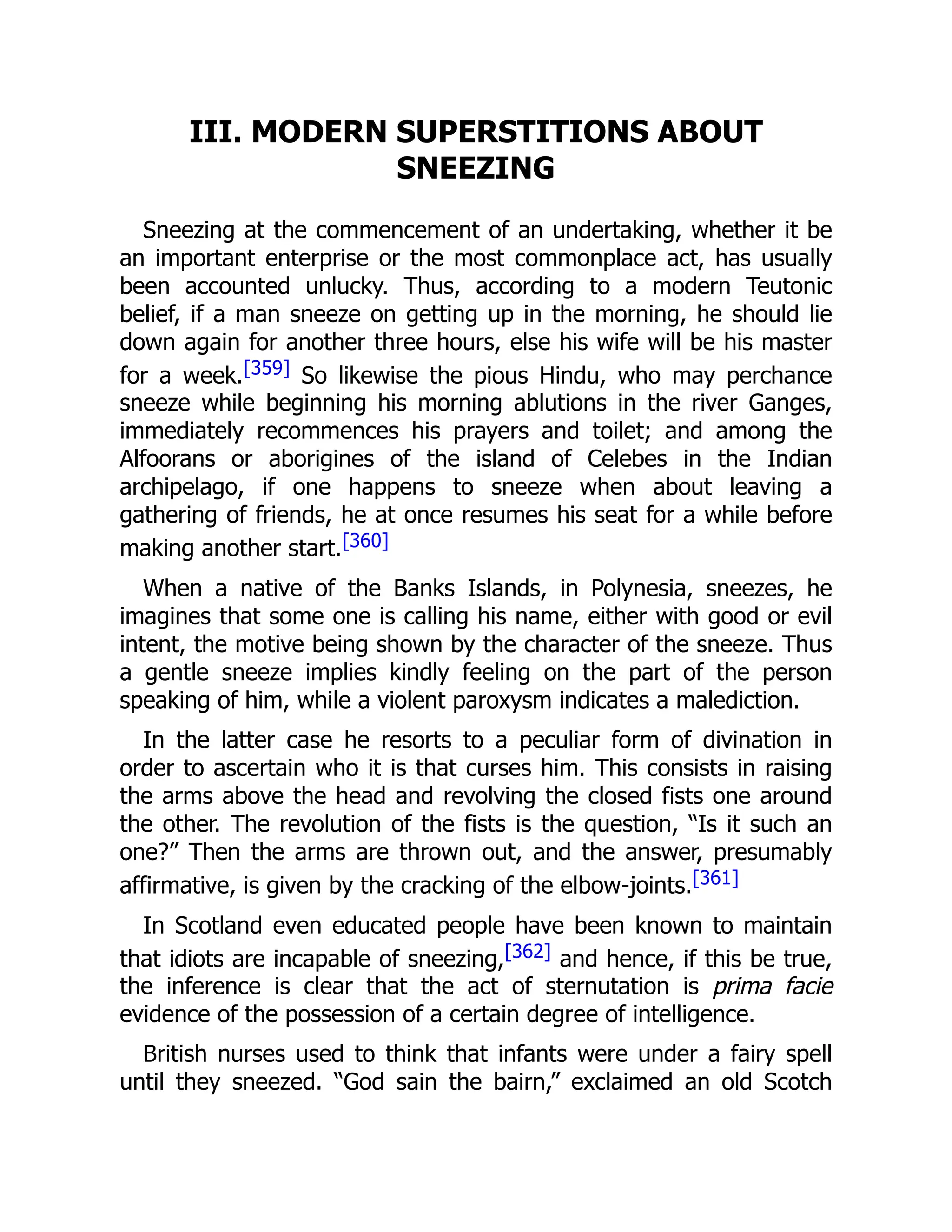 III. MODERN SUPERSTITIONS ABOUT
SNEEZING
Sneezing at the commencement of an undertaking, whether it be
an important enterprise or the most commonplace act, has usually
been accounted unlucky. Thus, according to a modern Teutonic
belief, if a man sneeze on getting up in the morning, he should lie
down again for another three hours, else his wife will be his master
for a week.[359] So likewise the pious Hindu, who may perchance
sneeze while beginning his morning ablutions in the river Ganges,
immediately recommences his prayers and toilet; and among the
Alfoorans or aborigines of the island of Celebes in the Indian
archipelago, if one happens to sneeze when about leaving a
gathering of friends, he at once resumes his seat for a while before
making another start.[360]
When a native of the Banks Islands, in Polynesia, sneezes, he
imagines that some one is calling his name, either with good or evil
intent, the motive being shown by the character of the sneeze. Thus
a gentle sneeze implies kindly feeling on the part of the person
speaking of him, while a violent paroxysm indicates a malediction.
In the latter case he resorts to a peculiar form of divination in
order to ascertain who it is that curses him. This consists in raising
the arms above the head and revolving the closed fists one around
the other. The revolution of the fists is the question, “Is it such an
one?” Then the arms are thrown out, and the answer, presumably
affirmative, is given by the cracking of the elbow-joints.[361]
In Scotland even educated people have been known to maintain
that idiots are incapable of sneezing,[362] and hence, if this be true,
the inference is clear that the act of sternutation is prima facie
evidence of the possession of a certain degree of intelligence.
British nurses used to think that infants were under a fairy spell
until they sneezed. “God sain the bairn,” exclaimed an old Scotch
 