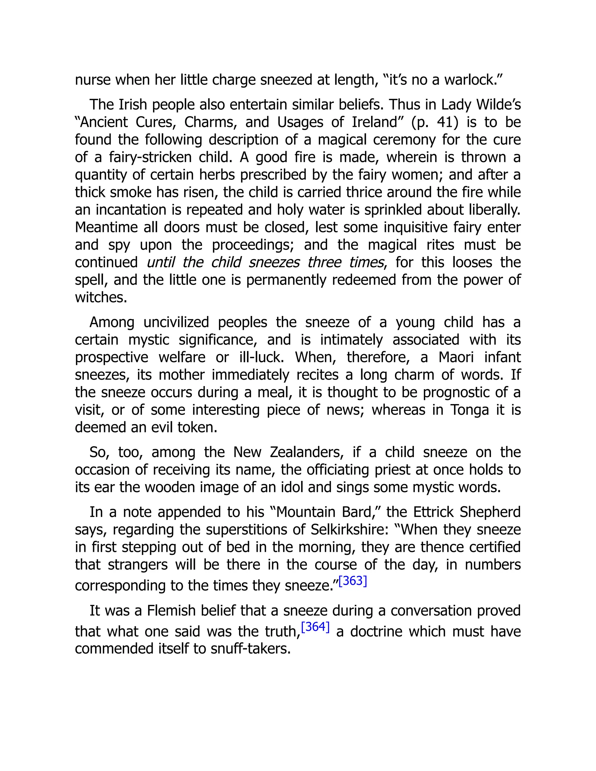 nurse when her little charge sneezed at length, “it’s no a warlock.”
The Irish people also entertain similar beliefs. Thus in Lady Wilde’s
“Ancient Cures, Charms, and Usages of Ireland” (p. 41) is to be
found the following description of a magical ceremony for the cure
of a fairy-stricken child. A good fire is made, wherein is thrown a
quantity of certain herbs prescribed by the fairy women; and after a
thick smoke has risen, the child is carried thrice around the fire while
an incantation is repeated and holy water is sprinkled about liberally.
Meantime all doors must be closed, lest some inquisitive fairy enter
and spy upon the proceedings; and the magical rites must be
continued until the child sneezes three times, for this looses the
spell, and the little one is permanently redeemed from the power of
witches.
Among uncivilized peoples the sneeze of a young child has a
certain mystic significance, and is intimately associated with its
prospective welfare or ill-luck. When, therefore, a Maori infant
sneezes, its mother immediately recites a long charm of words. If
the sneeze occurs during a meal, it is thought to be prognostic of a
visit, or of some interesting piece of news; whereas in Tonga it is
deemed an evil token.
So, too, among the New Zealanders, if a child sneeze on the
occasion of receiving its name, the officiating priest at once holds to
its ear the wooden image of an idol and sings some mystic words.
In a note appended to his “Mountain Bard,” the Ettrick Shepherd
says, regarding the superstitions of Selkirkshire: “When they sneeze
in first stepping out of bed in the morning, they are thence certified
that strangers will be there in the course of the day, in numbers
corresponding to the times they sneeze.”[363]
It was a Flemish belief that a sneeze during a conversation proved
that what one said was the truth,[364] a doctrine which must have
commended itself to snuff-takers.
 