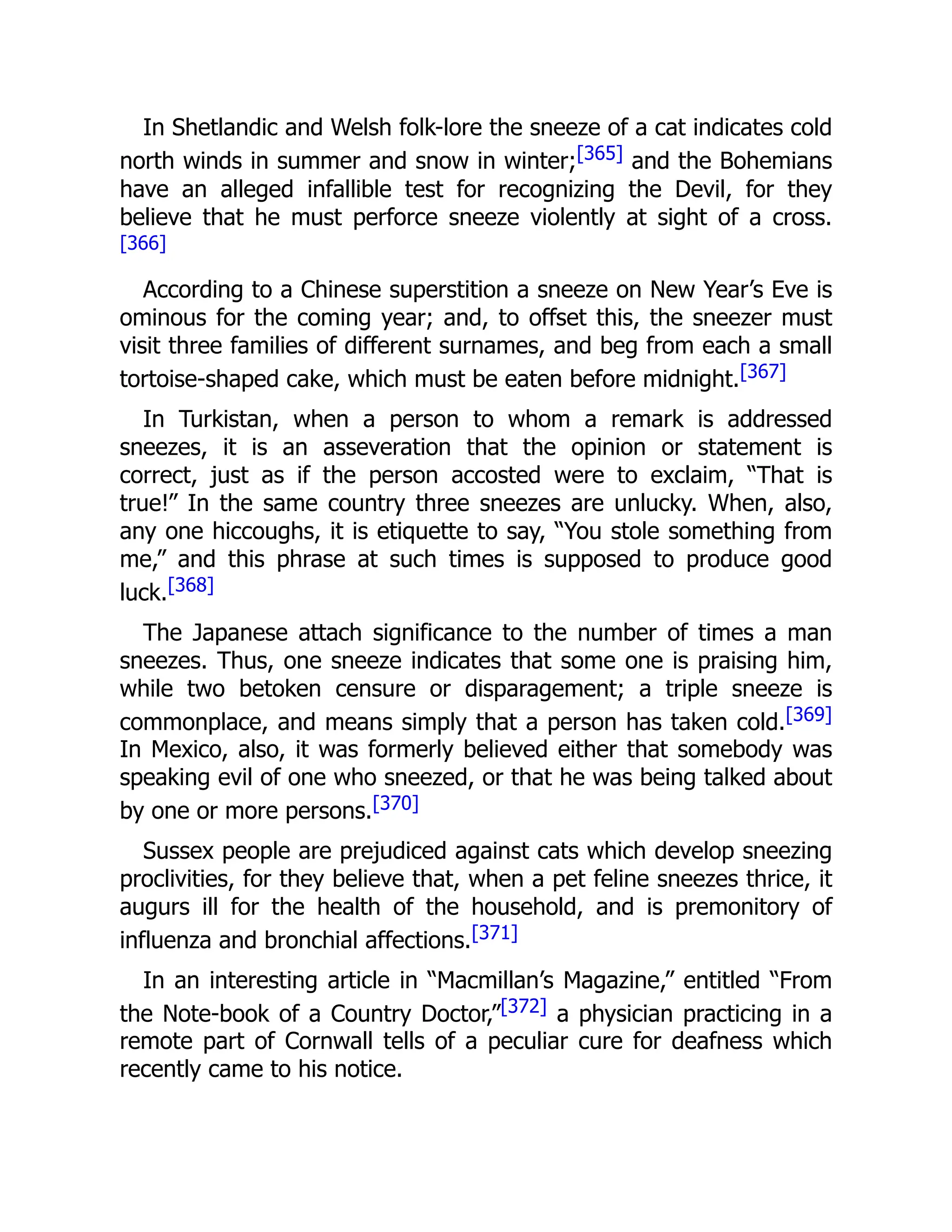 In Shetlandic and Welsh folk-lore the sneeze of a cat indicates cold
north winds in summer and snow in winter;[365] and the Bohemians
have an alleged infallible test for recognizing the Devil, for they
believe that he must perforce sneeze violently at sight of a cross.
[366]
According to a Chinese superstition a sneeze on New Year’s Eve is
ominous for the coming year; and, to offset this, the sneezer must
visit three families of different surnames, and beg from each a small
tortoise-shaped cake, which must be eaten before midnight.[367]
In Turkistan, when a person to whom a remark is addressed
sneezes, it is an asseveration that the opinion or statement is
correct, just as if the person accosted were to exclaim, “That is
true!” In the same country three sneezes are unlucky. When, also,
any one hiccoughs, it is etiquette to say, “You stole something from
me,” and this phrase at such times is supposed to produce good
luck.[368]
The Japanese attach significance to the number of times a man
sneezes. Thus, one sneeze indicates that some one is praising him,
while two betoken censure or disparagement; a triple sneeze is
commonplace, and means simply that a person has taken cold.[369]
In Mexico, also, it was formerly believed either that somebody was
speaking evil of one who sneezed, or that he was being talked about
by one or more persons.[370]
Sussex people are prejudiced against cats which develop sneezing
proclivities, for they believe that, when a pet feline sneezes thrice, it
augurs ill for the health of the household, and is premonitory of
influenza and bronchial affections.[371]
In an interesting article in “Macmillan’s Magazine,” entitled “From
the Note-book of a Country Doctor,”[372] a physician practicing in a
remote part of Cornwall tells of a peculiar cure for deafness which
recently came to his notice.
 