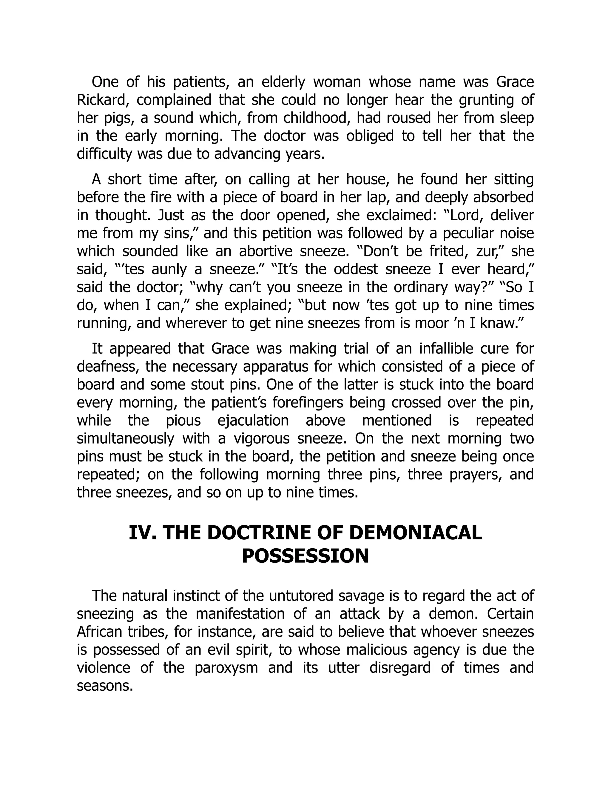 One of his patients, an elderly woman whose name was Grace
Rickard, complained that she could no longer hear the grunting of
her pigs, a sound which, from childhood, had roused her from sleep
in the early morning. The doctor was obliged to tell her that the
difficulty was due to advancing years.
A short time after, on calling at her house, he found her sitting
before the fire with a piece of board in her lap, and deeply absorbed
in thought. Just as the door opened, she exclaimed: “Lord, deliver
me from my sins,” and this petition was followed by a peculiar noise
which sounded like an abortive sneeze. “Don’t be frited, zur,” she
said, “’tes aunly a sneeze.” “It’s the oddest sneeze I ever heard,”
said the doctor; “why can’t you sneeze in the ordinary way?” “So I
do, when I can,” she explained; “but now ’tes got up to nine times
running, and wherever to get nine sneezes from is moor ’n I knaw.”
It appeared that Grace was making trial of an infallible cure for
deafness, the necessary apparatus for which consisted of a piece of
board and some stout pins. One of the latter is stuck into the board
every morning, the patient’s forefingers being crossed over the pin,
while the pious ejaculation above mentioned is repeated
simultaneously with a vigorous sneeze. On the next morning two
pins must be stuck in the board, the petition and sneeze being once
repeated; on the following morning three pins, three prayers, and
three sneezes, and so on up to nine times.
IV. THE DOCTRINE OF DEMONIACAL
POSSESSION
The natural instinct of the untutored savage is to regard the act of
sneezing as the manifestation of an attack by a demon. Certain
African tribes, for instance, are said to believe that whoever sneezes
is possessed of an evil spirit, to whose malicious agency is due the
violence of the paroxysm and its utter disregard of times and
seasons.
 