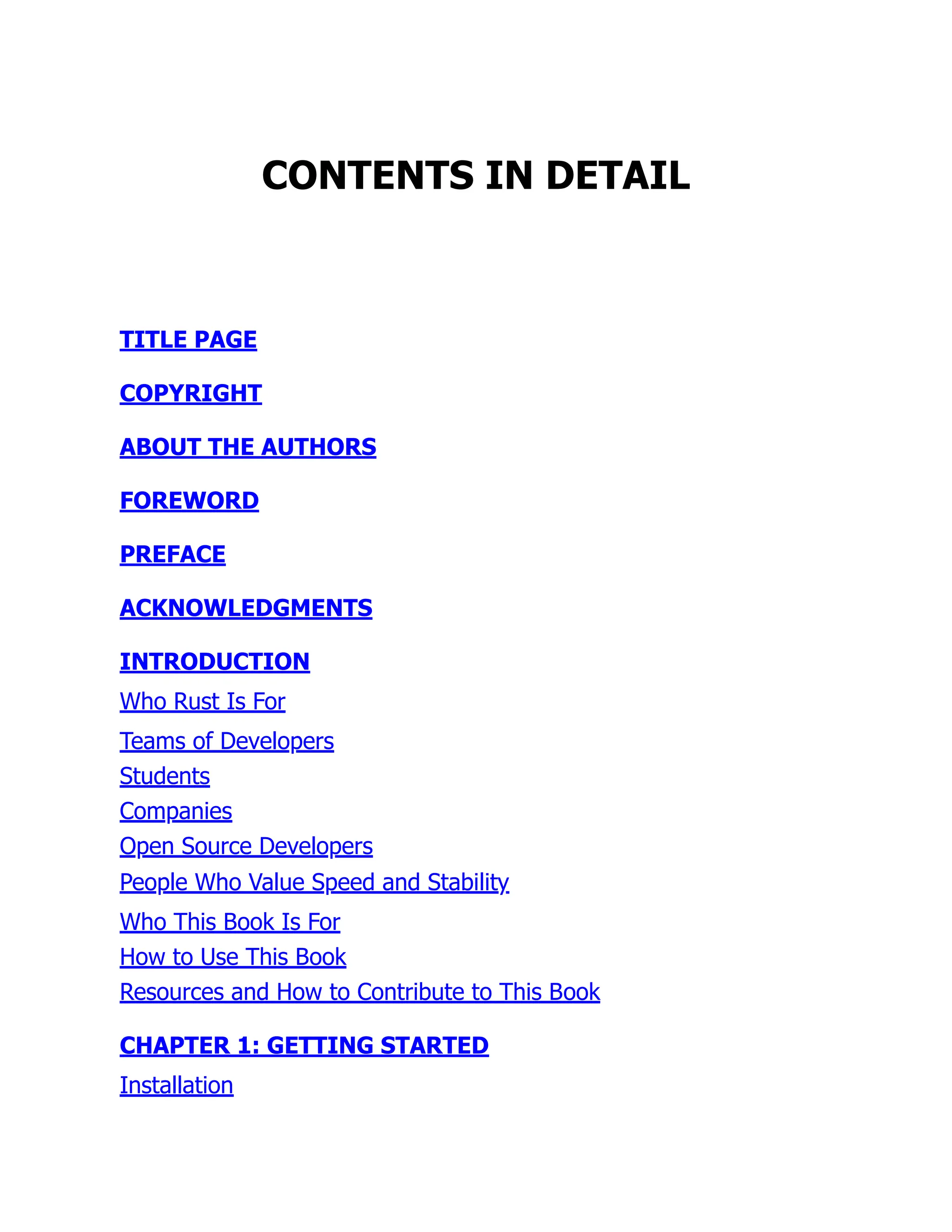 CONTENTS IN DETAIL
TITLE PAGE
COPYRIGHT
ABOUT THE AUTHORS
FOREWORD
PREFACE
ACKNOWLEDGMENTS
INTRODUCTION
Who Rust Is For
Teams of Developers
Students
Companies
Open Source Developers
People Who Value Speed and Stability
Who This Book Is For
How to Use This Book
Resources and How to Contribute to This Book
CHAPTER 1: GETTING STARTED
Installation
 