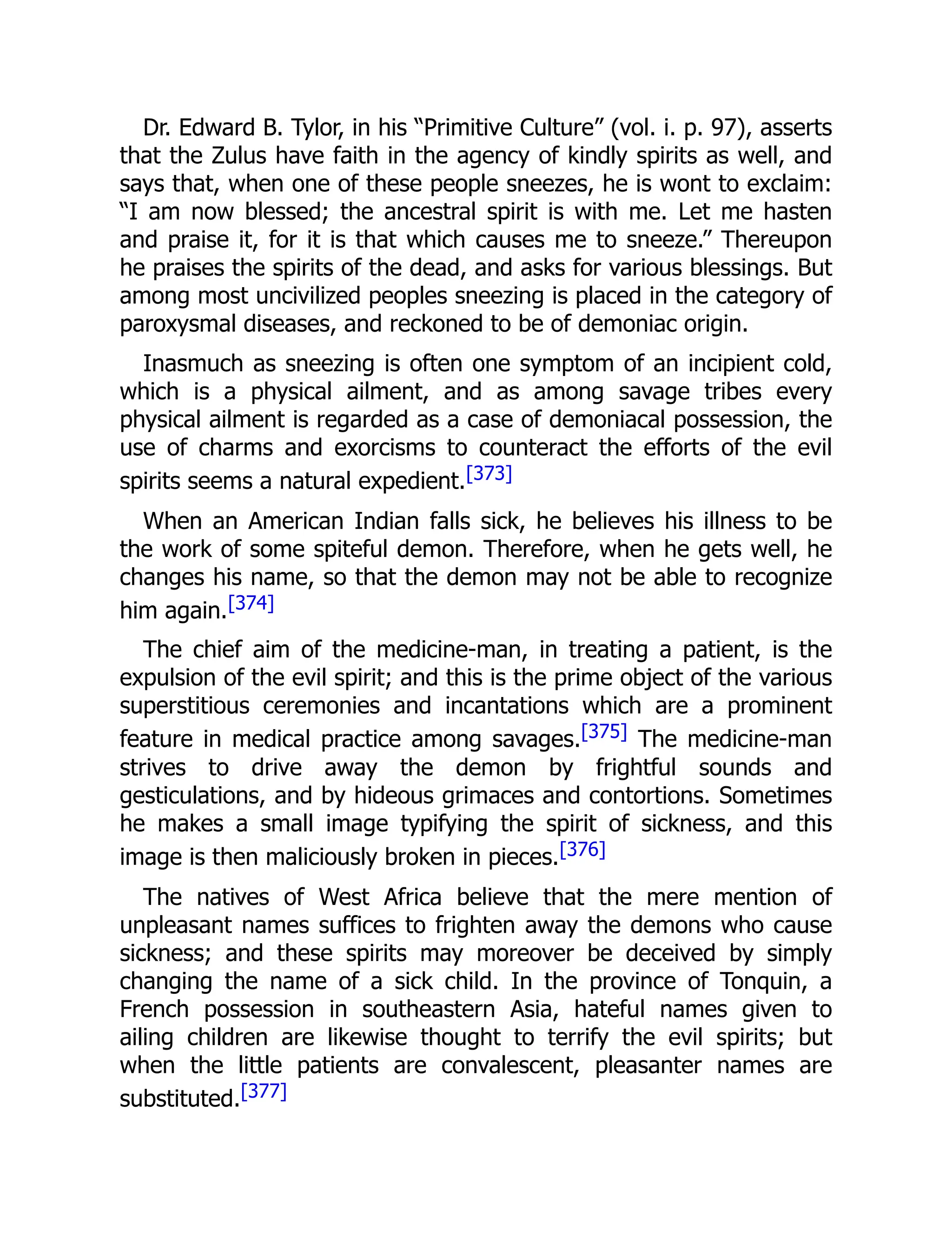 Dr. Edward B. Tylor, in his “Primitive Culture” (vol. i. p. 97), asserts
that the Zulus have faith in the agency of kindly spirits as well, and
says that, when one of these people sneezes, he is wont to exclaim:
“I am now blessed; the ancestral spirit is with me. Let me hasten
and praise it, for it is that which causes me to sneeze.” Thereupon
he praises the spirits of the dead, and asks for various blessings. But
among most uncivilized peoples sneezing is placed in the category of
paroxysmal diseases, and reckoned to be of demoniac origin.
Inasmuch as sneezing is often one symptom of an incipient cold,
which is a physical ailment, and as among savage tribes every
physical ailment is regarded as a case of demoniacal possession, the
use of charms and exorcisms to counteract the efforts of the evil
spirits seems a natural expedient.[373]
When an American Indian falls sick, he believes his illness to be
the work of some spiteful demon. Therefore, when he gets well, he
changes his name, so that the demon may not be able to recognize
him again.[374]
The chief aim of the medicine-man, in treating a patient, is the
expulsion of the evil spirit; and this is the prime object of the various
superstitious ceremonies and incantations which are a prominent
feature in medical practice among savages.[375] The medicine-man
strives to drive away the demon by frightful sounds and
gesticulations, and by hideous grimaces and contortions. Sometimes
he makes a small image typifying the spirit of sickness, and this
image is then maliciously broken in pieces.[376]
The natives of West Africa believe that the mere mention of
unpleasant names suffices to frighten away the demons who cause
sickness; and these spirits may moreover be deceived by simply
changing the name of a sick child. In the province of Tonquin, a
French possession in southeastern Asia, hateful names given to
ailing children are likewise thought to terrify the evil spirits; but
when the little patients are convalescent, pleasanter names are
substituted.[377]
 