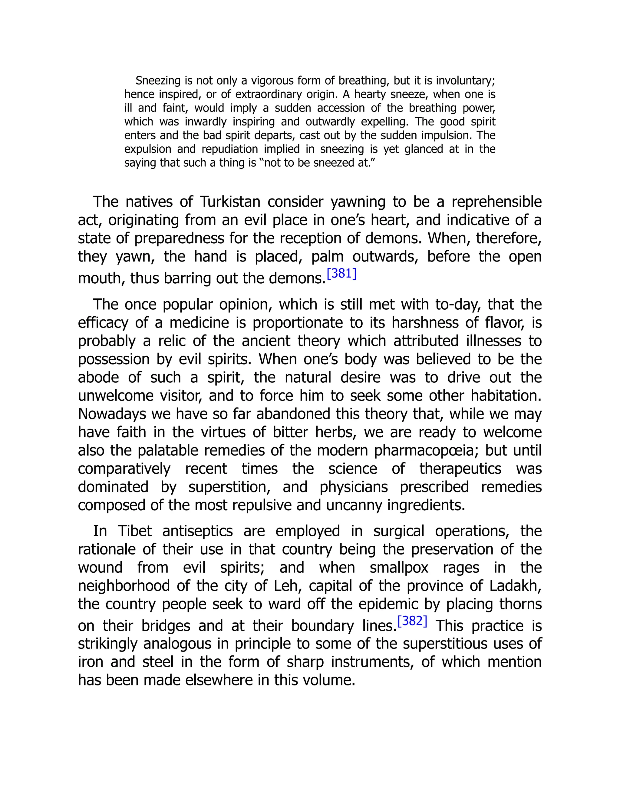 Sneezing is not only a vigorous form of breathing, but it is involuntary;
hence inspired, or of extraordinary origin. A hearty sneeze, when one is
ill and faint, would imply a sudden accession of the breathing power,
which was inwardly inspiring and outwardly expelling. The good spirit
enters and the bad spirit departs, cast out by the sudden impulsion. The
expulsion and repudiation implied in sneezing is yet glanced at in the
saying that such a thing is “not to be sneezed at.”
The natives of Turkistan consider yawning to be a reprehensible
act, originating from an evil place in one’s heart, and indicative of a
state of preparedness for the reception of demons. When, therefore,
they yawn, the hand is placed, palm outwards, before the open
mouth, thus barring out the demons.[381]
The once popular opinion, which is still met with to-day, that the
efficacy of a medicine is proportionate to its harshness of flavor, is
probably a relic of the ancient theory which attributed illnesses to
possession by evil spirits. When one’s body was believed to be the
abode of such a spirit, the natural desire was to drive out the
unwelcome visitor, and to force him to seek some other habitation.
Nowadays we have so far abandoned this theory that, while we may
have faith in the virtues of bitter herbs, we are ready to welcome
also the palatable remedies of the modern pharmacopœia; but until
comparatively recent times the science of therapeutics was
dominated by superstition, and physicians prescribed remedies
composed of the most repulsive and uncanny ingredients.
In Tibet antiseptics are employed in surgical operations, the
rationale of their use in that country being the preservation of the
wound from evil spirits; and when smallpox rages in the
neighborhood of the city of Leh, capital of the province of Ladakh,
the country people seek to ward off the epidemic by placing thorns
on their bridges and at their boundary lines.[382] This practice is
strikingly analogous in principle to some of the superstitious uses of
iron and steel in the form of sharp instruments, of which mention
has been made elsewhere in this volume.
 