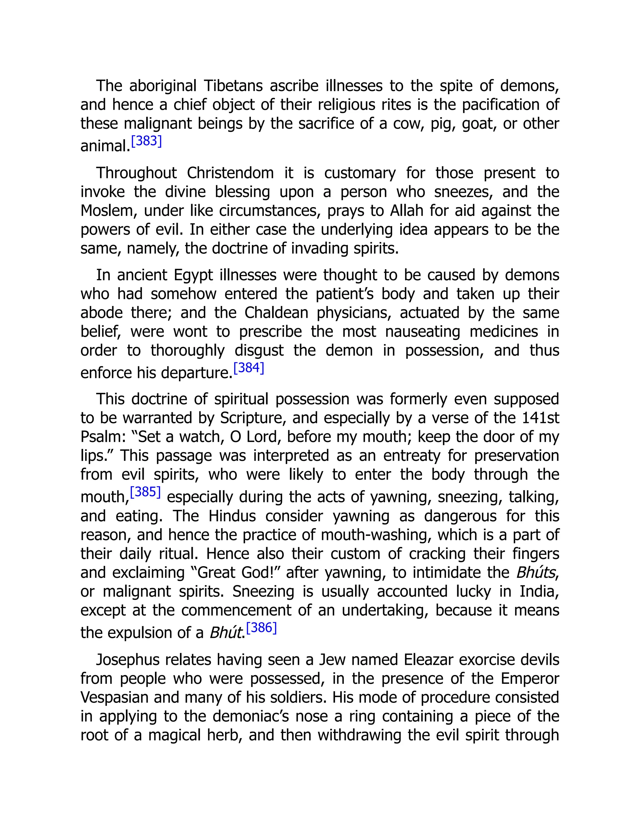 The aboriginal Tibetans ascribe illnesses to the spite of demons,
and hence a chief object of their religious rites is the pacification of
these malignant beings by the sacrifice of a cow, pig, goat, or other
animal.[383]
Throughout Christendom it is customary for those present to
invoke the divine blessing upon a person who sneezes, and the
Moslem, under like circumstances, prays to Allah for aid against the
powers of evil. In either case the underlying idea appears to be the
same, namely, the doctrine of invading spirits.
In ancient Egypt illnesses were thought to be caused by demons
who had somehow entered the patient’s body and taken up their
abode there; and the Chaldean physicians, actuated by the same
belief, were wont to prescribe the most nauseating medicines in
order to thoroughly disgust the demon in possession, and thus
enforce his departure.[384]
This doctrine of spiritual possession was formerly even supposed
to be warranted by Scripture, and especially by a verse of the 141st
Psalm: “Set a watch, O Lord, before my mouth; keep the door of my
lips.” This passage was interpreted as an entreaty for preservation
from evil spirits, who were likely to enter the body through the
mouth,[385] especially during the acts of yawning, sneezing, talking,
and eating. The Hindus consider yawning as dangerous for this
reason, and hence the practice of mouth-washing, which is a part of
their daily ritual. Hence also their custom of cracking their fingers
and exclaiming “Great God!” after yawning, to intimidate the Bhúts,
or malignant spirits. Sneezing is usually accounted lucky in India,
except at the commencement of an undertaking, because it means
the expulsion of a Bhút.[386]
Josephus relates having seen a Jew named Eleazar exorcise devils
from people who were possessed, in the presence of the Emperor
Vespasian and many of his soldiers. His mode of procedure consisted
in applying to the demoniac’s nose a ring containing a piece of the
root of a magical herb, and then withdrawing the evil spirit through
 