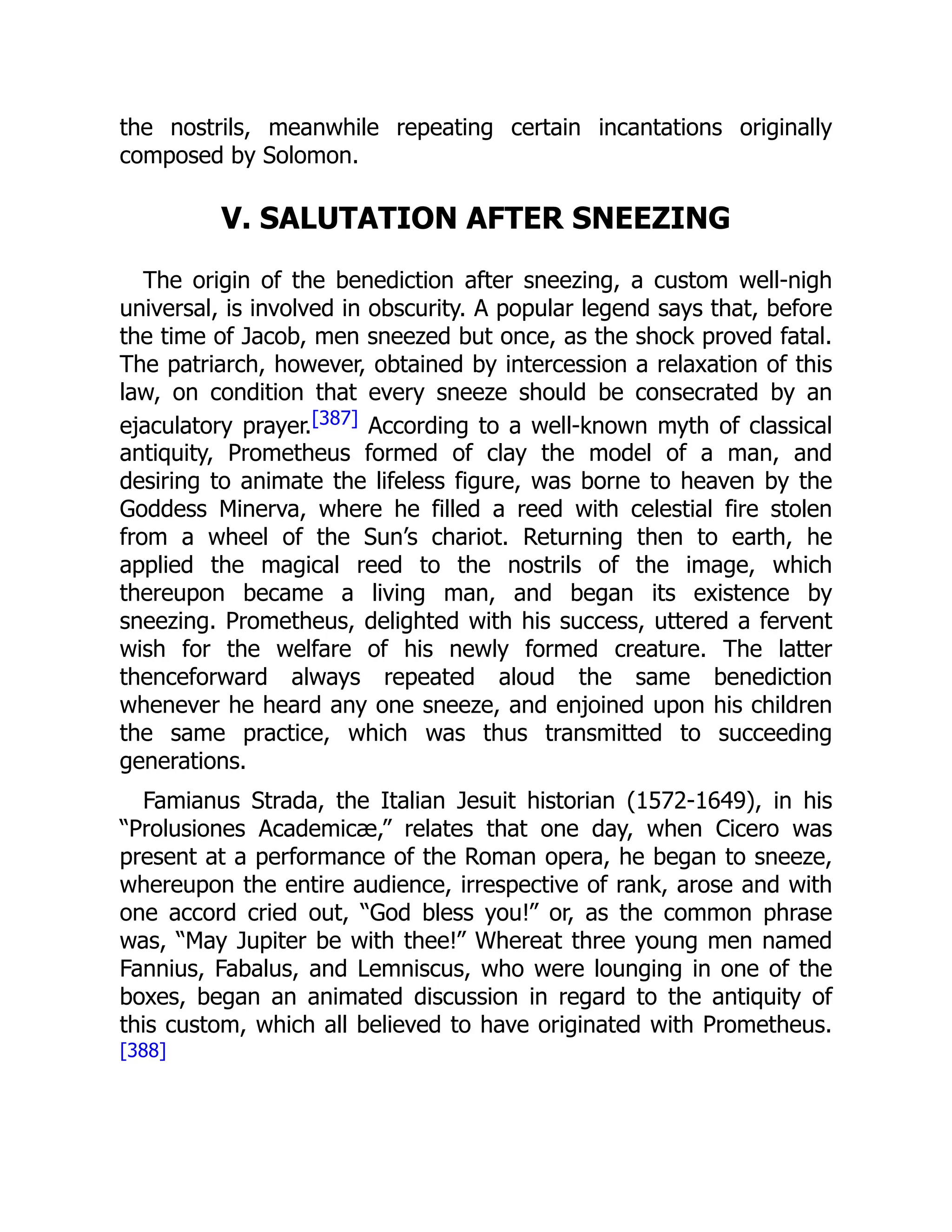 the nostrils, meanwhile repeating certain incantations originally
composed by Solomon.
V. SALUTATION AFTER SNEEZING
The origin of the benediction after sneezing, a custom well-nigh
universal, is involved in obscurity. A popular legend says that, before
the time of Jacob, men sneezed but once, as the shock proved fatal.
The patriarch, however, obtained by intercession a relaxation of this
law, on condition that every sneeze should be consecrated by an
ejaculatory prayer.[387] According to a well-known myth of classical
antiquity, Prometheus formed of clay the model of a man, and
desiring to animate the lifeless figure, was borne to heaven by the
Goddess Minerva, where he filled a reed with celestial fire stolen
from a wheel of the Sun’s chariot. Returning then to earth, he
applied the magical reed to the nostrils of the image, which
thereupon became a living man, and began its existence by
sneezing. Prometheus, delighted with his success, uttered a fervent
wish for the welfare of his newly formed creature. The latter
thenceforward always repeated aloud the same benediction
whenever he heard any one sneeze, and enjoined upon his children
the same practice, which was thus transmitted to succeeding
generations.
Famianus Strada, the Italian Jesuit historian (1572-1649), in his
“Prolusiones Academicæ,” relates that one day, when Cicero was
present at a performance of the Roman opera, he began to sneeze,
whereupon the entire audience, irrespective of rank, arose and with
one accord cried out, “God bless you!” or, as the common phrase
was, “May Jupiter be with thee!” Whereat three young men named
Fannius, Fabalus, and Lemniscus, who were lounging in one of the
boxes, began an animated discussion in regard to the antiquity of
this custom, which all believed to have originated with Prometheus.
[388]
 