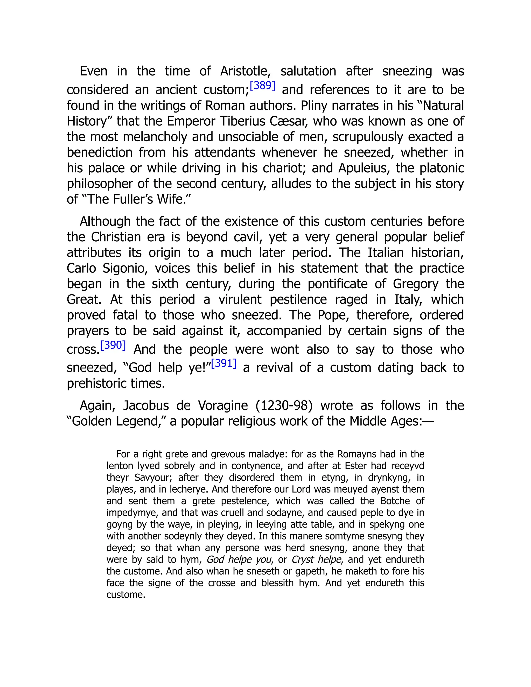 Even in the time of Aristotle, salutation after sneezing was
considered an ancient custom;[389] and references to it are to be
found in the writings of Roman authors. Pliny narrates in his “Natural
History” that the Emperor Tiberius Cæsar, who was known as one of
the most melancholy and unsociable of men, scrupulously exacted a
benediction from his attendants whenever he sneezed, whether in
his palace or while driving in his chariot; and Apuleius, the platonic
philosopher of the second century, alludes to the subject in his story
of “The Fuller’s Wife.”
Although the fact of the existence of this custom centuries before
the Christian era is beyond cavil, yet a very general popular belief
attributes its origin to a much later period. The Italian historian,
Carlo Sigonio, voices this belief in his statement that the practice
began in the sixth century, during the pontificate of Gregory the
Great. At this period a virulent pestilence raged in Italy, which
proved fatal to those who sneezed. The Pope, therefore, ordered
prayers to be said against it, accompanied by certain signs of the
cross.[390] And the people were wont also to say to those who
sneezed, “God help ye!”[391] a revival of a custom dating back to
prehistoric times.
Again, Jacobus de Voragine (1230-98) wrote as follows in the
“Golden Legend,” a popular religious work of the Middle Ages:—
For a right grete and grevous maladye: for as the Romayns had in the
lenton lyved sobrely and in contynence, and after at Ester had receyvd
theyr Savyour; after they disordered them in etyng, in drynkyng, in
playes, and in lecherye. And therefore our Lord was meuyed ayenst them
and sent them a grete pestelence, which was called the Botche of
impedymye, and that was cruell and sodayne, and caused peple to dye in
goyng by the waye, in pleying, in leeying atte table, and in spekyng one
with another sodeynly they deyed. In this manere somtyme snesyng they
deyed; so that whan any persone was herd snesyng, anone they that
were by said to hym, God helpe you, or Cryst helpe, and yet endureth
the custome. And also whan he sneseth or gapeth, he maketh to fore his
face the signe of the crosse and blessith hym. And yet endureth this
custome.
 