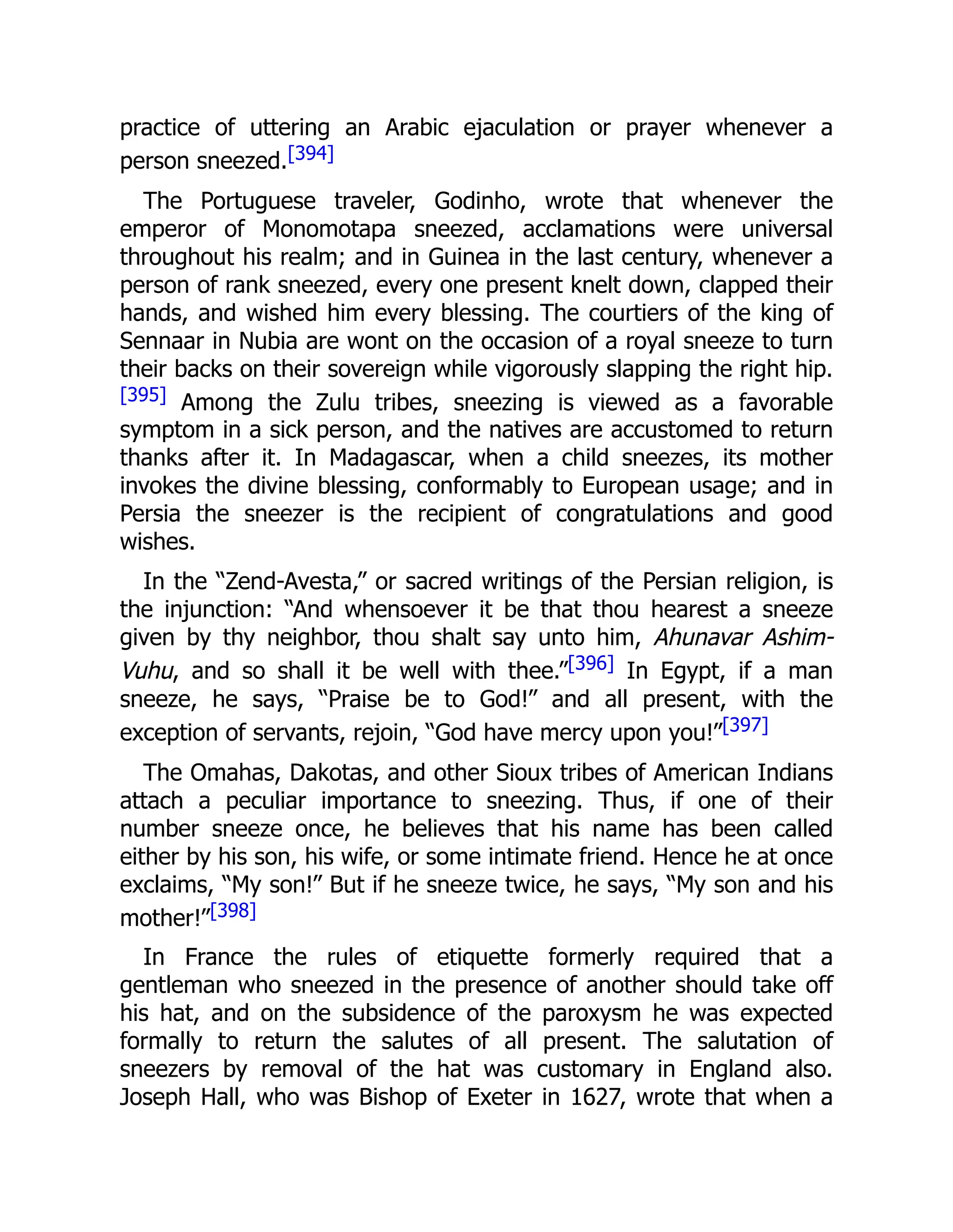 practice of uttering an Arabic ejaculation or prayer whenever a
person sneezed.[394]
The Portuguese traveler, Godinho, wrote that whenever the
emperor of Monomotapa sneezed, acclamations were universal
throughout his realm; and in Guinea in the last century, whenever a
person of rank sneezed, every one present knelt down, clapped their
hands, and wished him every blessing. The courtiers of the king of
Sennaar in Nubia are wont on the occasion of a royal sneeze to turn
their backs on their sovereign while vigorously slapping the right hip.
[395] Among the Zulu tribes, sneezing is viewed as a favorable
symptom in a sick person, and the natives are accustomed to return
thanks after it. In Madagascar, when a child sneezes, its mother
invokes the divine blessing, conformably to European usage; and in
Persia the sneezer is the recipient of congratulations and good
wishes.
In the “Zend-Avesta,” or sacred writings of the Persian religion, is
the injunction: “And whensoever it be that thou hearest a sneeze
given by thy neighbor, thou shalt say unto him, Ahunavar Ashim-
Vuhu, and so shall it be well with thee.”[396] In Egypt, if a man
sneeze, he says, “Praise be to God!” and all present, with the
exception of servants, rejoin, “God have mercy upon you!”[397]
The Omahas, Dakotas, and other Sioux tribes of American Indians
attach a peculiar importance to sneezing. Thus, if one of their
number sneeze once, he believes that his name has been called
either by his son, his wife, or some intimate friend. Hence he at once
exclaims, “My son!” But if he sneeze twice, he says, “My son and his
mother!”[398]
In France the rules of etiquette formerly required that a
gentleman who sneezed in the presence of another should take off
his hat, and on the subsidence of the paroxysm he was expected
formally to return the salutes of all present. The salutation of
sneezers by removal of the hat was customary in England also.
Joseph Hall, who was Bishop of Exeter in 1627, wrote that when a
 