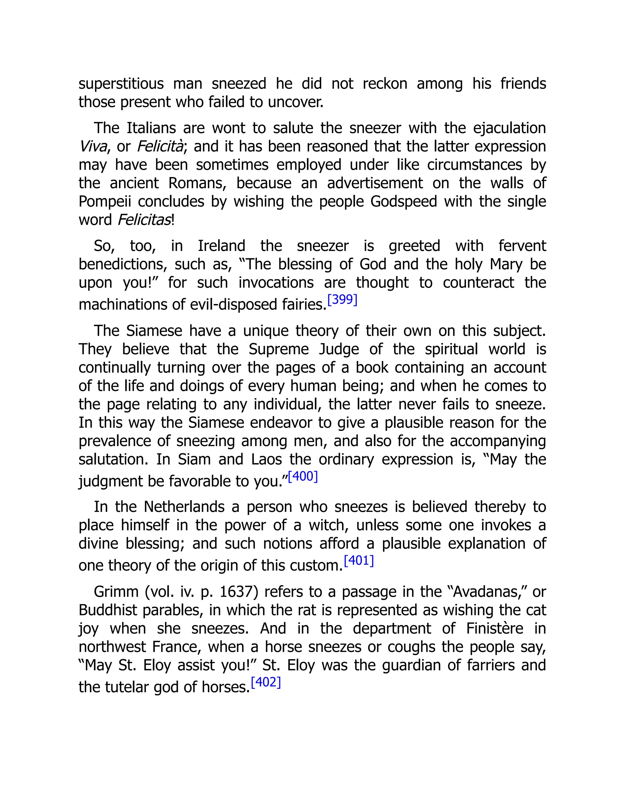 superstitious man sneezed he did not reckon among his friends
those present who failed to uncover.
The Italians are wont to salute the sneezer with the ejaculation
Viva, or Felicità; and it has been reasoned that the latter expression
may have been sometimes employed under like circumstances by
the ancient Romans, because an advertisement on the walls of
Pompeii concludes by wishing the people Godspeed with the single
word Felicitas!
So, too, in Ireland the sneezer is greeted with fervent
benedictions, such as, “The blessing of God and the holy Mary be
upon you!” for such invocations are thought to counteract the
machinations of evil-disposed fairies.[399]
The Siamese have a unique theory of their own on this subject.
They believe that the Supreme Judge of the spiritual world is
continually turning over the pages of a book containing an account
of the life and doings of every human being; and when he comes to
the page relating to any individual, the latter never fails to sneeze.
In this way the Siamese endeavor to give a plausible reason for the
prevalence of sneezing among men, and also for the accompanying
salutation. In Siam and Laos the ordinary expression is, “May the
judgment be favorable to you.”[400]
In the Netherlands a person who sneezes is believed thereby to
place himself in the power of a witch, unless some one invokes a
divine blessing; and such notions afford a plausible explanation of
one theory of the origin of this custom.[401]
Grimm (vol. iv. p. 1637) refers to a passage in the “Avadanas,” or
Buddhist parables, in which the rat is represented as wishing the cat
joy when she sneezes. And in the department of Finistère in
northwest France, when a horse sneezes or coughs the people say,
“May St. Eloy assist you!” St. Eloy was the guardian of farriers and
the tutelar god of horses.[402]
 