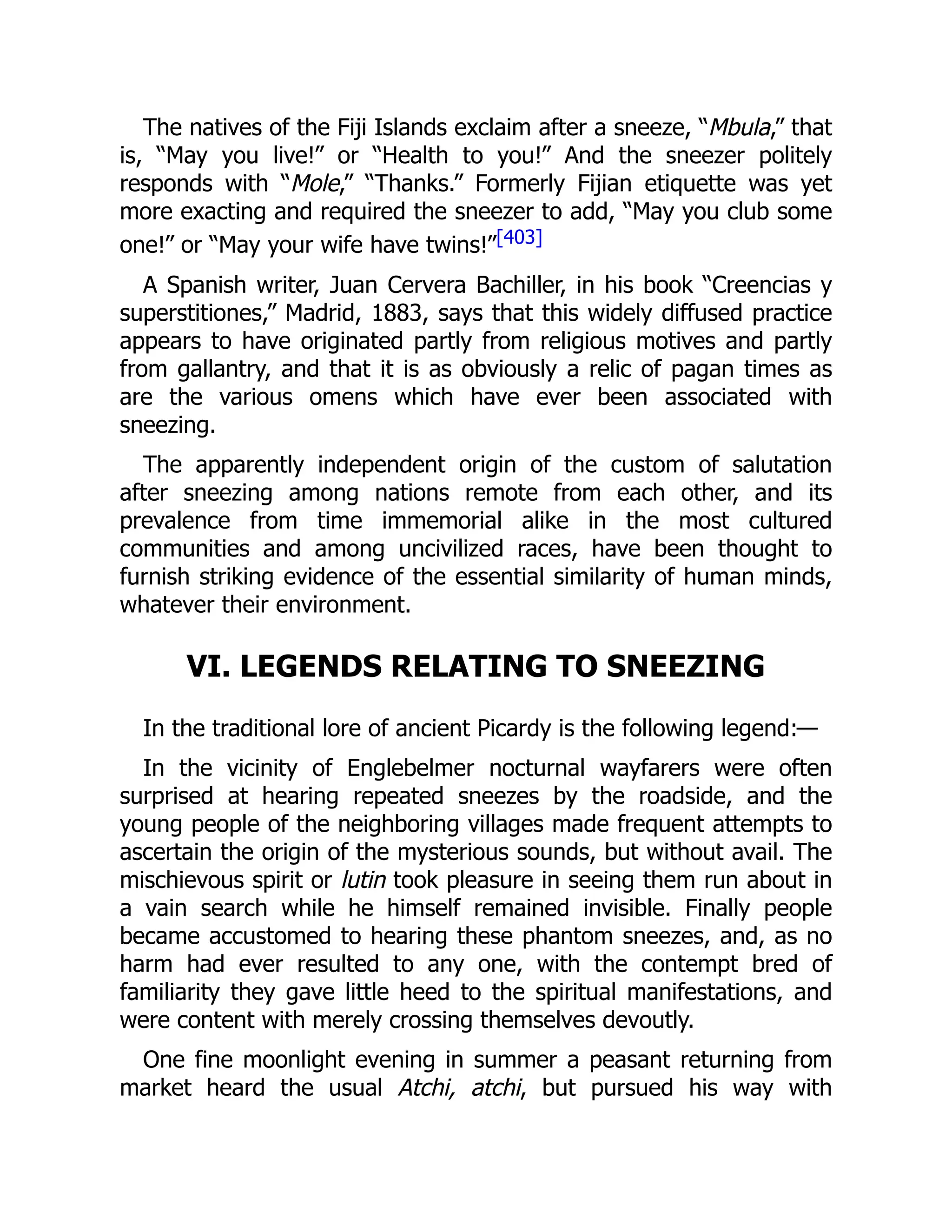 The natives of the Fiji Islands exclaim after a sneeze, “Mbula,” that
is, “May you live!” or “Health to you!” And the sneezer politely
responds with “Mole,” “Thanks.” Formerly Fijian etiquette was yet
more exacting and required the sneezer to add, “May you club some
one!” or “May your wife have twins!”[403]
A Spanish writer, Juan Cervera Bachiller, in his book “Creencias y
superstitiones,” Madrid, 1883, says that this widely diffused practice
appears to have originated partly from religious motives and partly
from gallantry, and that it is as obviously a relic of pagan times as
are the various omens which have ever been associated with
sneezing.
The apparently independent origin of the custom of salutation
after sneezing among nations remote from each other, and its
prevalence from time immemorial alike in the most cultured
communities and among uncivilized races, have been thought to
furnish striking evidence of the essential similarity of human minds,
whatever their environment.
VI. LEGENDS RELATING TO SNEEZING
In the traditional lore of ancient Picardy is the following legend:—
In the vicinity of Englebelmer nocturnal wayfarers were often
surprised at hearing repeated sneezes by the roadside, and the
young people of the neighboring villages made frequent attempts to
ascertain the origin of the mysterious sounds, but without avail. The
mischievous spirit or lutin took pleasure in seeing them run about in
a vain search while he himself remained invisible. Finally people
became accustomed to hearing these phantom sneezes, and, as no
harm had ever resulted to any one, with the contempt bred of
familiarity they gave little heed to the spiritual manifestations, and
were content with merely crossing themselves devoutly.
One fine moonlight evening in summer a peasant returning from
market heard the usual Atchi, atchi, but pursued his way with
 