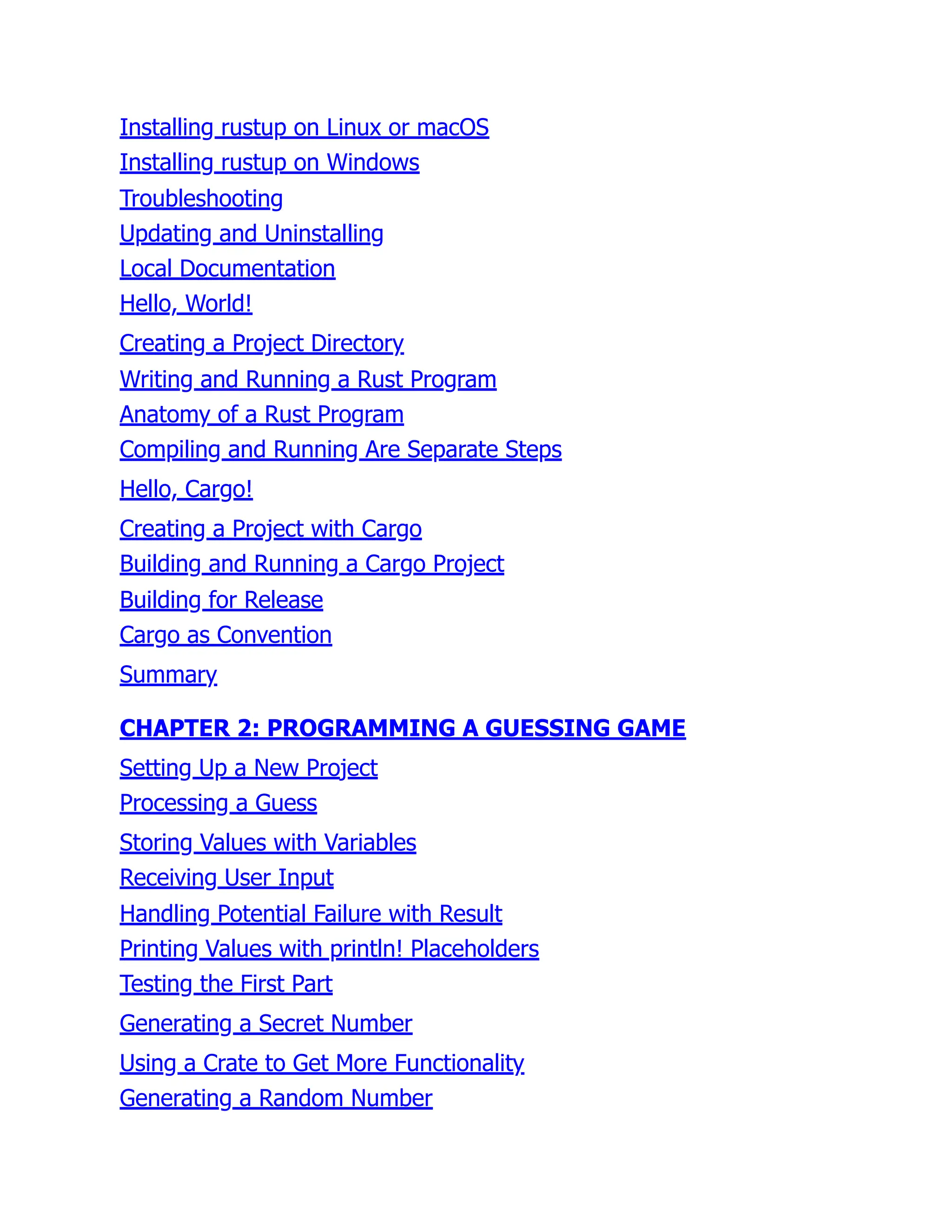 Installing rustup on Linux or macOS
Installing rustup on Windows
Troubleshooting
Updating and Uninstalling
Local Documentation
Hello, World!
Creating a Project Directory
Writing and Running a Rust Program
Anatomy of a Rust Program
Compiling and Running Are Separate Steps
Hello, Cargo!
Creating a Project with Cargo
Building and Running a Cargo Project
Building for Release
Cargo as Convention
Summary
CHAPTER 2: PROGRAMMING A GUESSING GAME
Setting Up a New Project
Processing a Guess
Storing Values with Variables
Receiving User Input
Handling Potential Failure with Result
Printing Values with println! Placeholders
Testing the First Part
Generating a Secret Number
Using a Crate to Get More Functionality
Generating a Random Number
 