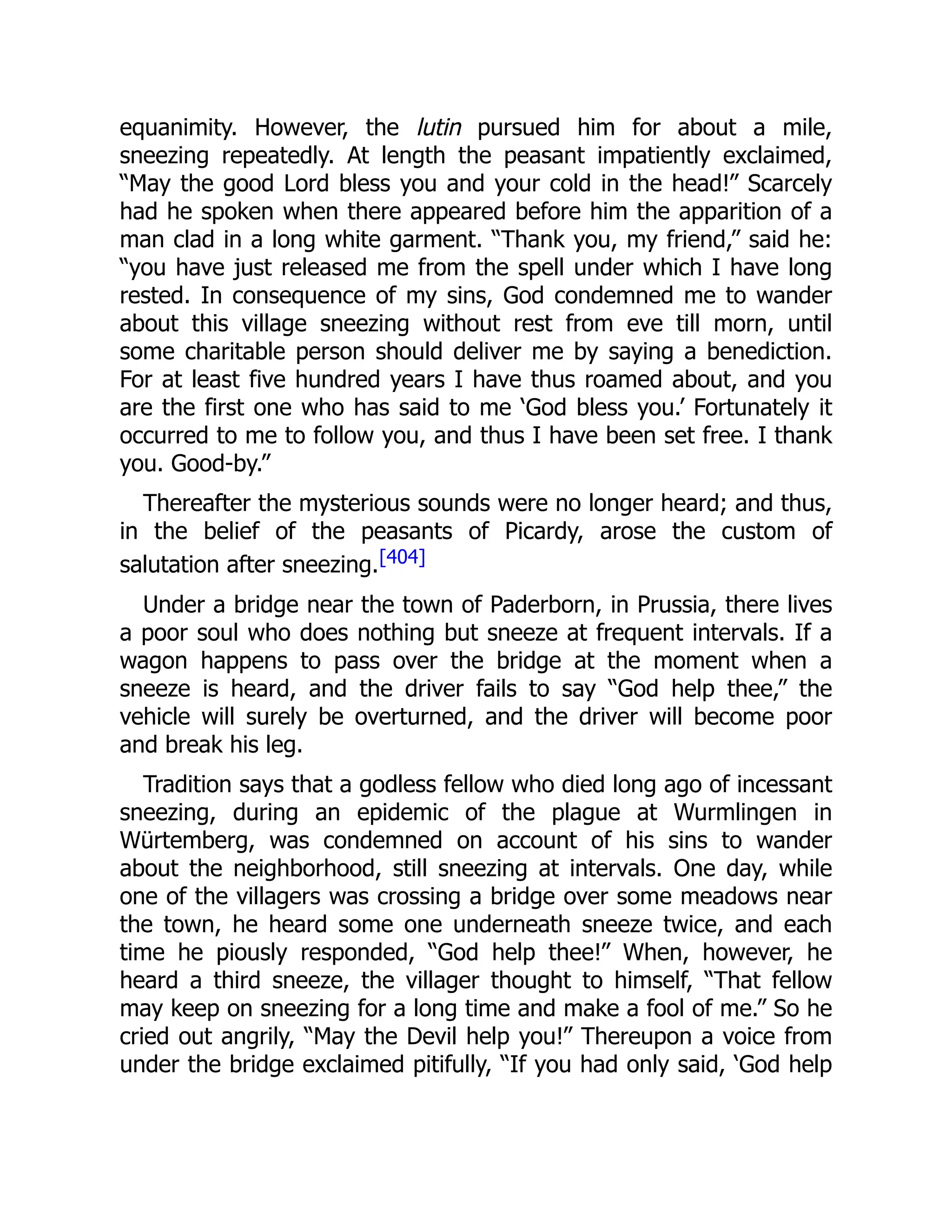 equanimity. However, the lutin pursued him for about a mile,
sneezing repeatedly. At length the peasant impatiently exclaimed,
“May the good Lord bless you and your cold in the head!” Scarcely
had he spoken when there appeared before him the apparition of a
man clad in a long white garment. “Thank you, my friend,” said he:
“you have just released me from the spell under which I have long
rested. In consequence of my sins, God condemned me to wander
about this village sneezing without rest from eve till morn, until
some charitable person should deliver me by saying a benediction.
For at least five hundred years I have thus roamed about, and you
are the first one who has said to me ‘God bless you.’ Fortunately it
occurred to me to follow you, and thus I have been set free. I thank
you. Good-by.”
Thereafter the mysterious sounds were no longer heard; and thus,
in the belief of the peasants of Picardy, arose the custom of
salutation after sneezing.[404]
Under a bridge near the town of Paderborn, in Prussia, there lives
a poor soul who does nothing but sneeze at frequent intervals. If a
wagon happens to pass over the bridge at the moment when a
sneeze is heard, and the driver fails to say “God help thee,” the
vehicle will surely be overturned, and the driver will become poor
and break his leg.
Tradition says that a godless fellow who died long ago of incessant
sneezing, during an epidemic of the plague at Wurmlingen in
Würtemberg, was condemned on account of his sins to wander
about the neighborhood, still sneezing at intervals. One day, while
one of the villagers was crossing a bridge over some meadows near
the town, he heard some one underneath sneeze twice, and each
time he piously responded, “God help thee!” When, however, he
heard a third sneeze, the villager thought to himself, “That fellow
may keep on sneezing for a long time and make a fool of me.” So he
cried out angrily, “May the Devil help you!” Thereupon a voice from
under the bridge exclaimed pitifully, “If you had only said, ‘God help
 
