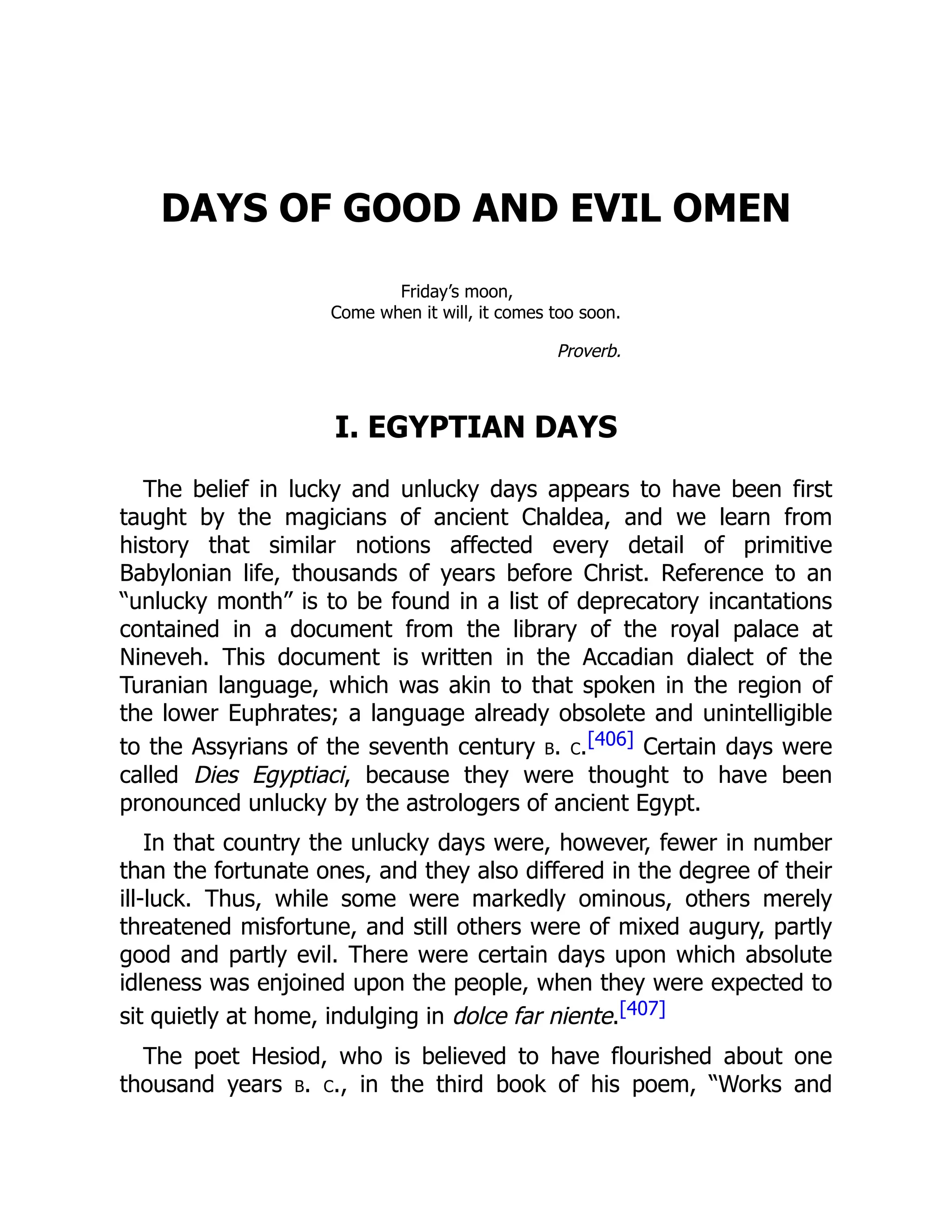 DAYS OF GOOD AND EVIL OMEN
Friday’s moon,
Come when it will, it comes too soon.
Proverb.
I. EGYPTIAN DAYS
The belief in lucky and unlucky days appears to have been first
taught by the magicians of ancient Chaldea, and we learn from
history that similar notions affected every detail of primitive
Babylonian life, thousands of years before Christ. Reference to an
“unlucky month” is to be found in a list of deprecatory incantations
contained in a document from the library of the royal palace at
Nineveh. This document is written in the Accadian dialect of the
Turanian language, which was akin to that spoken in the region of
the lower Euphrates; a language already obsolete and unintelligible
to the Assyrians of the seventh century b. c.[406] Certain days were
called Dies Egyptiaci, because they were thought to have been
pronounced unlucky by the astrologers of ancient Egypt.
In that country the unlucky days were, however, fewer in number
than the fortunate ones, and they also differed in the degree of their
ill-luck. Thus, while some were markedly ominous, others merely
threatened misfortune, and still others were of mixed augury, partly
good and partly evil. There were certain days upon which absolute
idleness was enjoined upon the people, when they were expected to
sit quietly at home, indulging in dolce far niente.[407]
The poet Hesiod, who is believed to have flourished about one
thousand years b. c., in the third book of his poem, “Works and
 