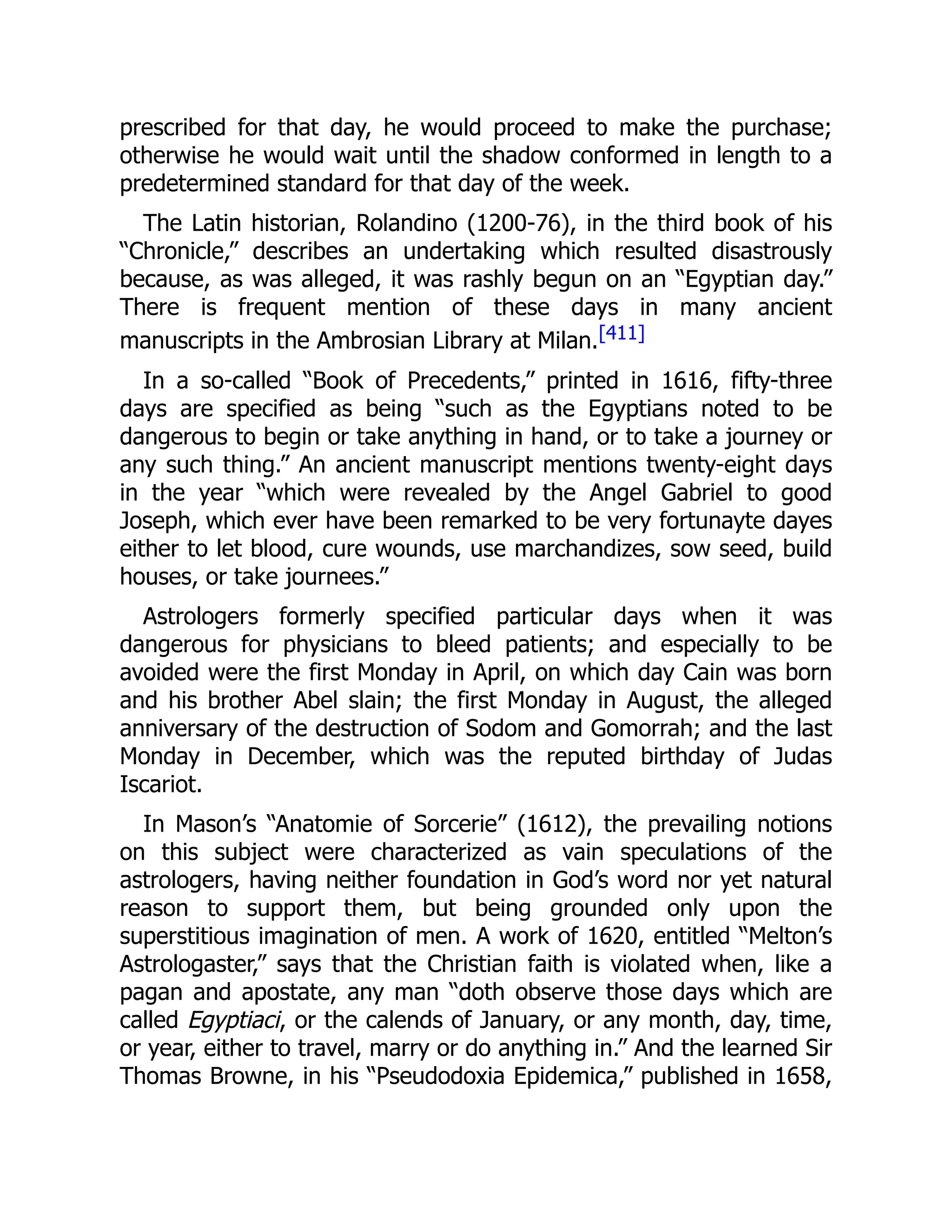 prescribed for that day, he would proceed to make the purchase;
otherwise he would wait until the shadow conformed in length to a
predetermined standard for that day of the week.
The Latin historian, Rolandino (1200-76), in the third book of his
“Chronicle,” describes an undertaking which resulted disastrously
because, as was alleged, it was rashly begun on an “Egyptian day.”
There is frequent mention of these days in many ancient
manuscripts in the Ambrosian Library at Milan.[411]
In a so-called “Book of Precedents,” printed in 1616, fifty-three
days are specified as being “such as the Egyptians noted to be
dangerous to begin or take anything in hand, or to take a journey or
any such thing.” An ancient manuscript mentions twenty-eight days
in the year “which were revealed by the Angel Gabriel to good
Joseph, which ever have been remarked to be very fortunayte dayes
either to let blood, cure wounds, use marchandizes, sow seed, build
houses, or take journees.”
Astrologers formerly specified particular days when it was
dangerous for physicians to bleed patients; and especially to be
avoided were the first Monday in April, on which day Cain was born
and his brother Abel slain; the first Monday in August, the alleged
anniversary of the destruction of Sodom and Gomorrah; and the last
Monday in December, which was the reputed birthday of Judas
Iscariot.
In Mason’s “Anatomie of Sorcerie” (1612), the prevailing notions
on this subject were characterized as vain speculations of the
astrologers, having neither foundation in God’s word nor yet natural
reason to support them, but being grounded only upon the
superstitious imagination of men. A work of 1620, entitled “Melton’s
Astrologaster,” says that the Christian faith is violated when, like a
pagan and apostate, any man “doth observe those days which are
called Egyptiaci, or the calends of January, or any month, day, time,
or year, either to travel, marry or do anything in.” And the learned Sir
Thomas Browne, in his “Pseudodoxia Epidemica,” published in 1658,
 