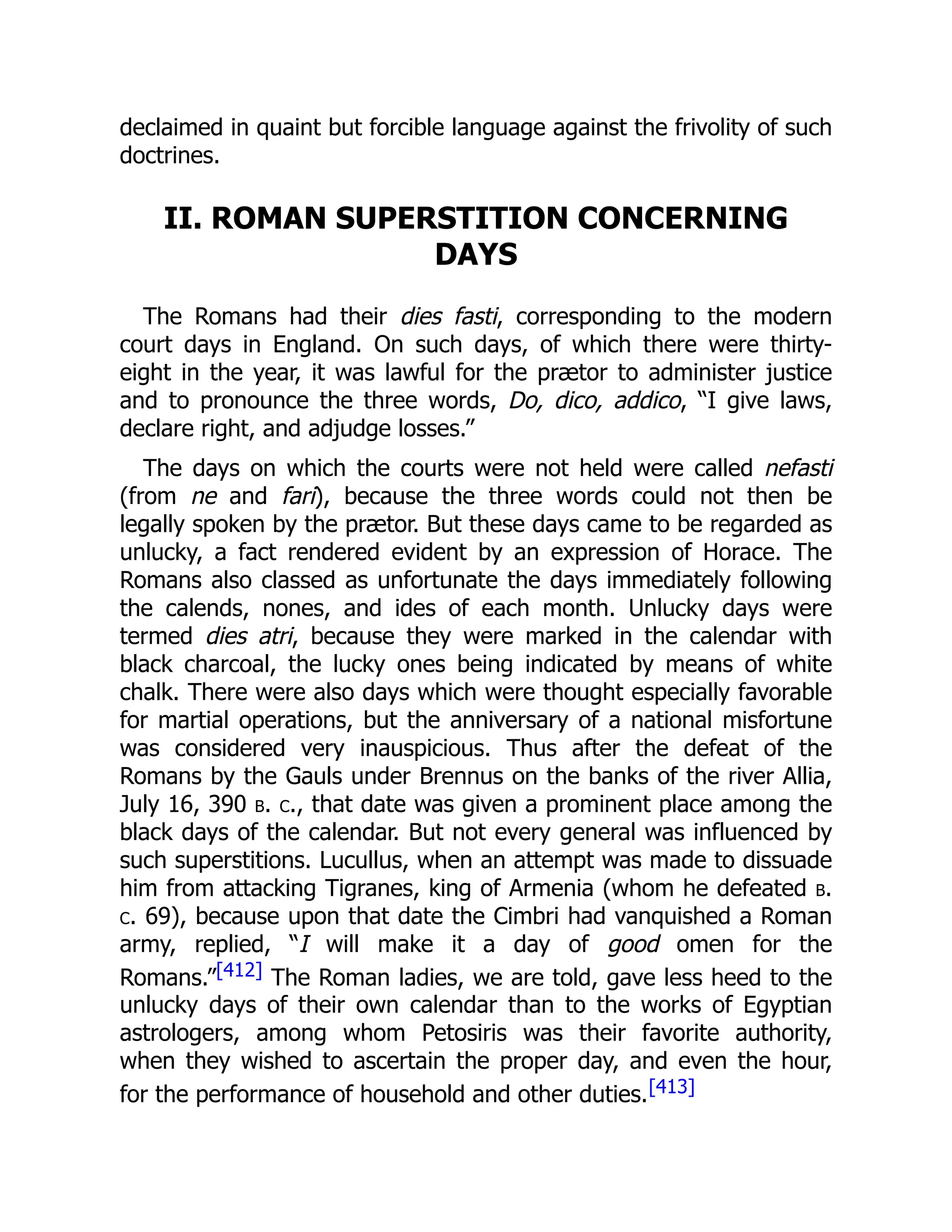 declaimed in quaint but forcible language against the frivolity of such
doctrines.
II. ROMAN SUPERSTITION CONCERNING
DAYS
The Romans had their dies fasti, corresponding to the modern
court days in England. On such days, of which there were thirty-
eight in the year, it was lawful for the prætor to administer justice
and to pronounce the three words, Do, dico, addico, “I give laws,
declare right, and adjudge losses.”
The days on which the courts were not held were called nefasti
(from ne and fari), because the three words could not then be
legally spoken by the prætor. But these days came to be regarded as
unlucky, a fact rendered evident by an expression of Horace. The
Romans also classed as unfortunate the days immediately following
the calends, nones, and ides of each month. Unlucky days were
termed dies atri, because they were marked in the calendar with
black charcoal, the lucky ones being indicated by means of white
chalk. There were also days which were thought especially favorable
for martial operations, but the anniversary of a national misfortune
was considered very inauspicious. Thus after the defeat of the
Romans by the Gauls under Brennus on the banks of the river Allia,
July 16, 390 b. c., that date was given a prominent place among the
black days of the calendar. But not every general was influenced by
such superstitions. Lucullus, when an attempt was made to dissuade
him from attacking Tigranes, king of Armenia (whom he defeated b.
c. 69), because upon that date the Cimbri had vanquished a Roman
army, replied, “I will make it a day of good omen for the
Romans.”[412] The Roman ladies, we are told, gave less heed to the
unlucky days of their own calendar than to the works of Egyptian
astrologers, among whom Petosiris was their favorite authority,
when they wished to ascertain the proper day, and even the hour,
for the performance of household and other duties.[413]
 