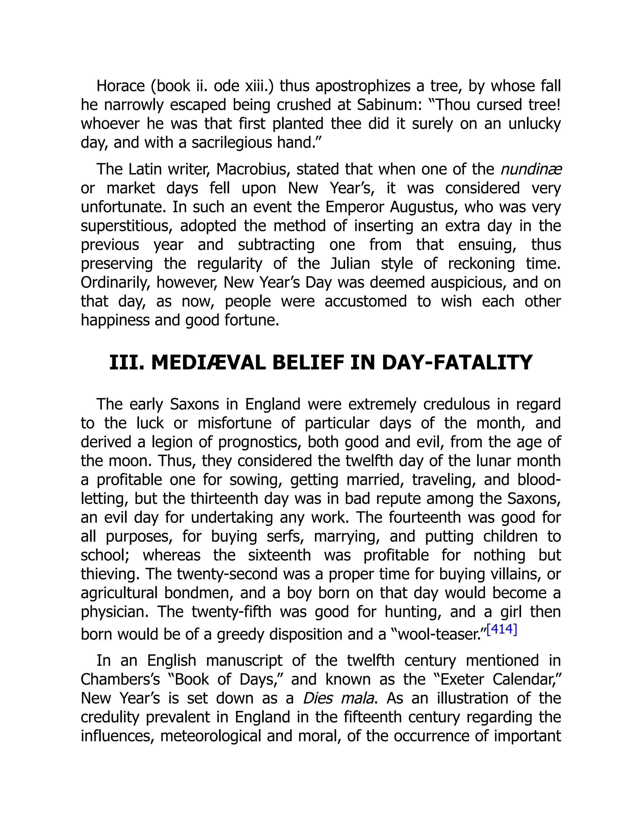 Horace (book ii. ode xiii.) thus apostrophizes a tree, by whose fall
he narrowly escaped being crushed at Sabinum: “Thou cursed tree!
whoever he was that first planted thee did it surely on an unlucky
day, and with a sacrilegious hand.”
The Latin writer, Macrobius, stated that when one of the nundinæ
or market days fell upon New Year’s, it was considered very
unfortunate. In such an event the Emperor Augustus, who was very
superstitious, adopted the method of inserting an extra day in the
previous year and subtracting one from that ensuing, thus
preserving the regularity of the Julian style of reckoning time.
Ordinarily, however, New Year’s Day was deemed auspicious, and on
that day, as now, people were accustomed to wish each other
happiness and good fortune.
III. MEDIÆVAL BELIEF IN DAY-FATALITY
The early Saxons in England were extremely credulous in regard
to the luck or misfortune of particular days of the month, and
derived a legion of prognostics, both good and evil, from the age of
the moon. Thus, they considered the twelfth day of the lunar month
a profitable one for sowing, getting married, traveling, and blood-
letting, but the thirteenth day was in bad repute among the Saxons,
an evil day for undertaking any work. The fourteenth was good for
all purposes, for buying serfs, marrying, and putting children to
school; whereas the sixteenth was profitable for nothing but
thieving. The twenty-second was a proper time for buying villains, or
agricultural bondmen, and a boy born on that day would become a
physician. The twenty-fifth was good for hunting, and a girl then
born would be of a greedy disposition and a “wool-teaser.”[414]
In an English manuscript of the twelfth century mentioned in
Chambers’s “Book of Days,” and known as the “Exeter Calendar,”
New Year’s is set down as a Dies mala. As an illustration of the
credulity prevalent in England in the fifteenth century regarding the
influences, meteorological and moral, of the occurrence of important
 