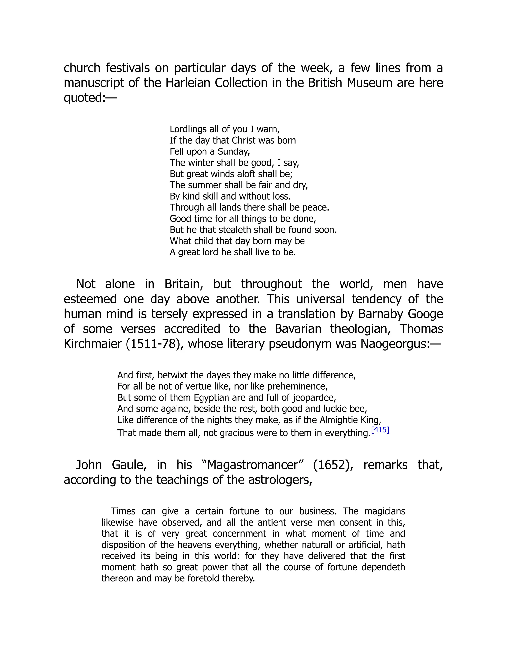 church festivals on particular days of the week, a few lines from a
manuscript of the Harleian Collection in the British Museum are here
quoted:—
Lordlings all of you I warn,
If the day that Christ was born
Fell upon a Sunday,
The winter shall be good, I say,
But great winds aloft shall be;
The summer shall be fair and dry,
By kind skill and without loss.
Through all lands there shall be peace.
Good time for all things to be done,
But he that stealeth shall be found soon.
What child that day born may be
A great lord he shall live to be.
Not alone in Britain, but throughout the world, men have
esteemed one day above another. This universal tendency of the
human mind is tersely expressed in a translation by Barnaby Googe
of some verses accredited to the Bavarian theologian, Thomas
Kirchmaier (1511-78), whose literary pseudonym was Naogeorgus:—
And first, betwixt the dayes they make no little difference,
For all be not of vertue like, nor like preheminence,
But some of them Egyptian are and full of jeopardee,
And some againe, beside the rest, both good and luckie bee,
Like difference of the nights they make, as if the Almightie King,
That made them all, not gracious were to them in everything.[415]
John Gaule, in his “Magastromancer” (1652), remarks that,
according to the teachings of the astrologers,
Times can give a certain fortune to our business. The magicians
likewise have observed, and all the antient verse men consent in this,
that it is of very great concernment in what moment of time and
disposition of the heavens everything, whether naturall or artificial, hath
received its being in this world: for they have delivered that the first
moment hath so great power that all the course of fortune dependeth
thereon and may be foretold thereby.
 