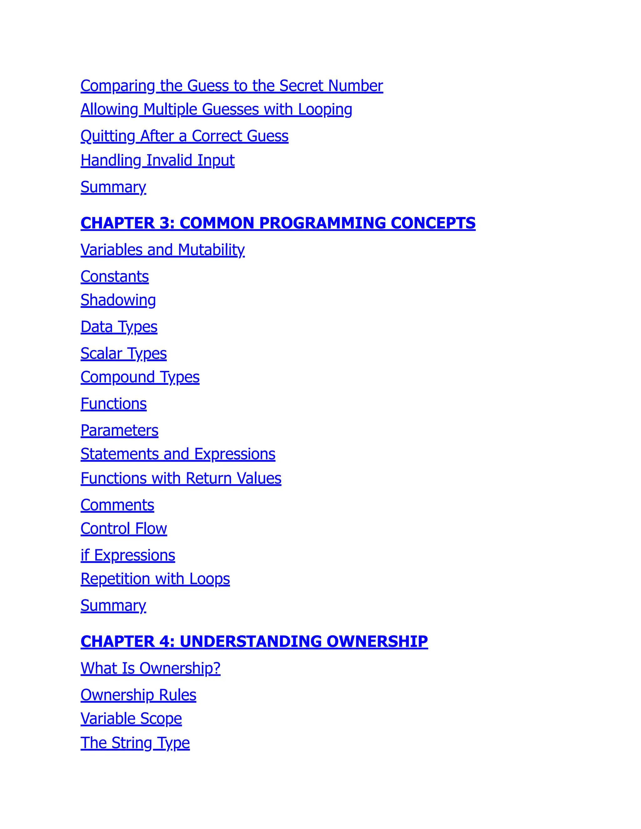 Comparing the Guess to the Secret Number
Allowing Multiple Guesses with Looping
Quitting After a Correct Guess
Handling Invalid Input
Summary
CHAPTER 3: COMMON PROGRAMMING CONCEPTS
Variables and Mutability
Constants
Shadowing
Data Types
Scalar Types
Compound Types
Functions
Parameters
Statements and Expressions
Functions with Return Values
Comments
Control Flow
if Expressions
Repetition with Loops
Summary
CHAPTER 4: UNDERSTANDING OWNERSHIP
What Is Ownership?
Ownership Rules
Variable Scope
The String Type
 