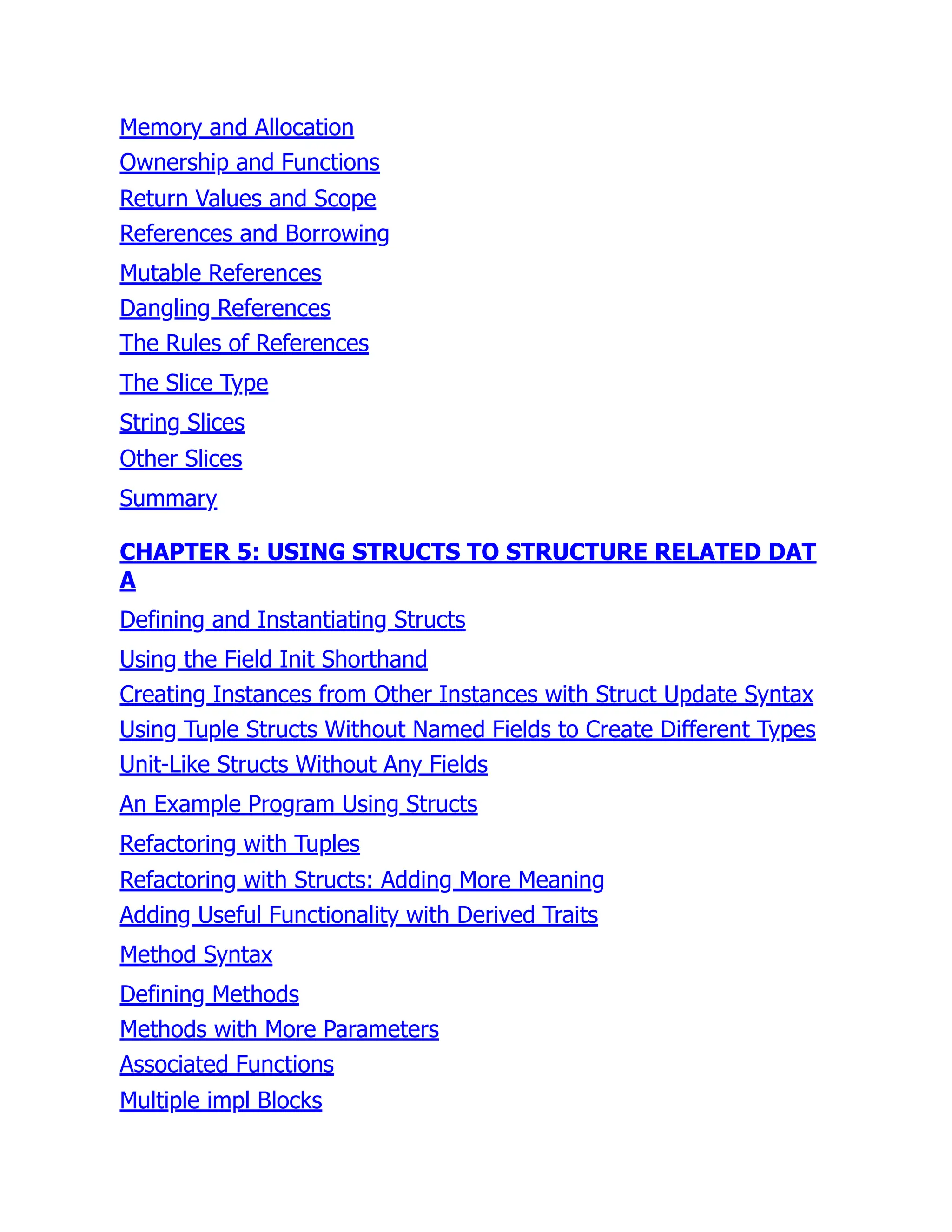 Memory and Allocation
Ownership and Functions
Return Values and Scope
References and Borrowing
Mutable References
Dangling References
The Rules of References
The Slice Type
String Slices
Other Slices
Summary
CHAPTER 5: USING STRUCTS TO STRUCTURE RELATED DAT
A
Defining and Instantiating Structs
Using the Field Init Shorthand
Creating Instances from Other Instances with Struct Update Syntax
Using Tuple Structs Without Named Fields to Create Different Types
Unit-Like Structs Without Any Fields
An Example Program Using Structs
Refactoring with Tuples
Refactoring with Structs: Adding More Meaning
Adding Useful Functionality with Derived Traits
Method Syntax
Defining Methods
Methods with More Parameters
Associated Functions
Multiple impl Blocks
 