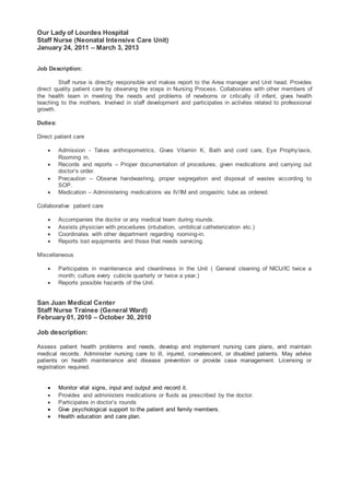 Our Lady of Lourdes Hospital
Staff Nurse (Neonatal Intensive Care Unit)
January 24, 2011 – March 3, 2013
Job Description:
Staff nurse is directly responsible and makes report to the Area manager and Unit head. Provides
direct quality patient care by observing the steps in Nursing Process. Collaborates with other members of
the health team in meeting the needs and problems of newborns or critically ill infant, gives health
teaching to the mothers. Involved in staff development and participates in activites related to professional
growth.
Duties:
Direct patient care
 Admission - Takes anthropometrics, Gives Vitamin K, Bath and cord care, Eye Prophylaxis,
Rooming in.
 Records and reports – Proper documentation of procedures, given medications and carrying out
doctor’s order.
 Precaution – Observe handwashing, proper segregation and disposal of wastes according to
SOP.
 Medication – Administering medications via IV/IM and orogastric tube as ordered.
Collaborative patient care
 Accompanies the doctor or any medical team during rounds.
 Assists physician with procedures (intubation, umbilical catheterization etc.)
 Coordinates with other department regarding rooming-in.
 Reports lost equipments and those that needs servicing.
Miscellaneous
 Participates in maintenance and cleanliness in the Unit ( General cleaning of NICU/IC twice a
month; culture every cubicle quarterly or twice a year.)
 Reports possible hazards of the Unit.
San Juan Medical Center
Staff Nurse Trainee (General Ward)
February 01, 2010 – October 30, 2010
Job description:
Assess patient health problems and needs, develop and implement nursing care plans, and maintain
medical records. Administer nursing care to ill, injured, convalescent, or disabled patients. May advise
patients on health maintenance and disease prevention or provide case management. Licensing or
registration required.
 Monitor vital signs, input and output and record it.
 Provides and administers medications or fluids as prescribed by the doctor.
 Participates in doctor’s rounds
 Give psychological support to the patient and family members.
 Health education and care plan.
 
