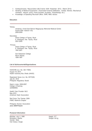  Cardiopulmonary Resuscitation (BLS trainor AHA- November 2012 – March 2013)
 Handling of Medical Equipments ( Automated External Defibrilator, Cardiac Monitor, Mechanical
Ventilator, Infusion pump, Pulse oximeter, Incubator, Phototherapy etc.)
 Knowledge of Operating Microsoft Office, EMR, HMS, Bizbox
Education
Tertiary
University of the East Ramon Magsaysay Memorial Medical Center
Aurora Blvd. Quezon City
2005-2009
Secondary
Siena College of Taytay, Rizal
E. Rodriguez Ave. Taytay, Rizal
2001-2005
Primary
Siena College of Taytay, Rizal
E. Rodriguez Ave. Taytay, Rizal
1997-2001
San Sebastian College
Recto Manila
1994-1997
List of Achievements/Organizations
HAAD-RN (Lic. No. GN 17905)
August 18, 2015
Health Authority-Abu Dhabi (HAAD)
Registered Nurse (Lic. No. 0577226)
July 02, 2018
Philippine Regulatory Board
Dean’s Lister, 2006-2007
College of Nursing
UERMMMC
Health Care Provider BLS
May 2012
American Heart Association
Red Cross Top Trainee 2009
PNRC Marikina Chapter
Philippine Nurses’ Assocation
June 2009-Present
Personal Information
Birthday: July 2, 1988 Height: 5’7”
Birthplace: Manila Weight: 64 kg
Gender: Male
Civil Status: Single
 