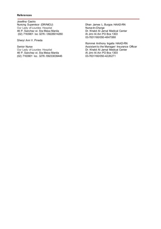 References
Josefina Castro
Nursing Supervisor (DR/NICU)
Our Lady of Lourdes Hospital
46 P. Sanchez st. Sta Mesa Manila
(02) 7163901 loc 3276 / 09226014260
Sheryl Ann V. Pineda
Senior Nurse
Our Lady of Lourdes Hospital
46 P. Sanchez st. Sta Mesa Manila
(02) 7163901 loc. 3276 /09233039446
Dhan James L. Burgos HAAD-RN
Nurse-In-Charge
Dr. Khalid Al Jamal Medical Center
Al Jimi Al Ain PO Box 1303
03-7631160/050-4847088
Rommel Anthony Ingalla HAAD-RN
Assistant to the Manager/ Insurance Officer
Dr. Khalid Al Jamal Medical Center
Al Jimi Al Ain PO Box 1303
03-7631160/050-4226271
 