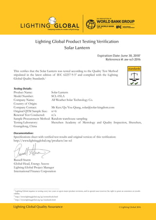 Lighting Global Quality Assurance © Lighting Global 2016
Lighting Global Product Testing Verification
Solar Lantern
Expiration Date: June 30, 20181
Reference #: aw-scl-2016
This verifies that the Solar Lantern was tested according to the Quality Test Method
stipulated in the latest edition of IEC 62257-9-52
and complied with the Lighting
Global Quality Standards.3
Testing Details:
Product Name:			 Solar Lantern
Model Number: 		 SCL-05LA
Company Name:		 All Weather Solar Technology Co.
Country of Origin: 		
Company Contact:		 Mr Ken/Qu You Qiang, solar@solar-kingdom.com
Original QTM Sample Size:	 n=6
Renewal Test Conducted:	 n/a
Sample Procurement Method:	Random warehouse sampling
Testing Laboratory:		 Shenzhen Academy of Metrology and Quality Inspection, Shenzhen,
Guangdong, China
Documentation:
Specifications sheet with verified test results and original version of this verification:
http://www.lightingglobal.org/products/aw-scl
Russell Sturm
Global Head, Energy Access
Lighting Global Project Manager
International Finance Corporation
standards
1
Lighting Global requires re-testing every two years or upon major product revisions, and in special cases reserves the right to grant an extension on results
validity.
2
http://www.lightingglobal.org/qa/testmethods.html
3
http://www.lightingglobal.org/qa/standards.html
 