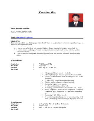 Curriculum Vitae
Milind Rajendra Bachchhav
MobNo.7709326358/7350590780
E-mail: mbachchhav@gmail.com
OBJECTIVES
To obtain responsibility and challenging position of work where my analytical and problemsolving skill can be put in
for successfulcompletion of work.
 I want to work at best level with a greater efficiency for any organization/company where I will go.
 I want to create a good image of mine & my organization/company through working with true spirit &
dedicated workforce.
 I want to be a good management personnel by getting skills from different work areas through my hard
efforts.
Work Experience
Origination : PVR Cinemas LTD,
Job Profile : Storekeeper
Duration : Since Sep 2013 to Mar 2015.
Job Details :
 Taking care of daily inventory / stocktake.
 Following Company’s Standard operating Procedure (SOP).
 Updating of all cafe related works including stocktake for the
Month end.
 To follow FIFO of perishable concession stock.
 Checking quality and quantity of good received.
 Maintaining hygiene of the counter.
 To solve vendorproblems related bills.
 Maintaining government related document like F.D.A.license.
 Making comparative studies like sale comparison, Occupancy
Comparison, A.P.C comparison ATP with other competitors
etc.
 Maintaining F & B Related records.
 Co-coordinating with all properties for reports regarding stock
status & their expiry to Avoid Wastage, Day-to-day issues.etc.
Work Experience
Origination : Ice Hospitality Pvt. Ltd. (Zaffran Restaurant)
Job Profile : Store in-charge.
Duration : Since 23 Mar 2015 to Till Date same profile
Job Details :
 