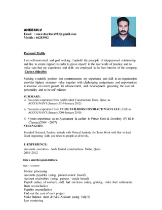 Personal Profile
I am self-motivated and goal seeking. I uphold the principle of interpersonal relationship
and like to create rapport in order to prove myself in the real world of practice and to
make sure that my experience and skills are employed in the best interest of the company.
Career objective
Seeking a suitable position that commensurate my experience and skill in an organization
provides highest monetary value together with challenging assignments and opportunities
to increase on career growth for advancement, skill development grooming the over all
personality and to be self reliance
SUMMARY:
1). Two years experience from Arab United Constructions Doha. Qatar, as
ACCOUNANT (January 2010-January 2012)
2). Two years experience from PRIME BUILDERS CONTRACTING CO. LLC,UAE as
ACCOUNANT (January 2008-January 2010)
3) 4 years experience as an Accountant & cashier in Prince Gem & Jewellery (P) ltd in
Chennai.(2004 -2007)
STRENGTHS:
Resulted Oriented, Positive attitude with Natural Aptitude for Team Work with flair to lead,
Good organizing skills and relate to people at all levels.
1) EXPERIENCE:
Accounts executive- Arab United constructions Doha, Qatar
2010-2012
Roles and Responsibilities:
Dept :- Accounts
Invoice processing
Accounts payables (using, pioneer-oracle based)
Account receivables (using, pioneer –oracle based)
Payroll (salary of workers, staff, find out leave salary, gratuity, make final settlement)
Bank reconciliation
Supplier reconciliation
Find out the cost of each project
Make Balance sheet & P&L Account (using Tally.9)
Lpo monitoring
ANEESH.V
Email : aneeshvelluva923@gmail.com
Mobile : 66283902
 