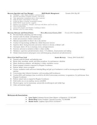 Recovery Specialist and Case Manager MAP Health Management November 2014 May 201
 Anticipate – early relapse detection and prevention
 Identify and address enabling concerns with family
 Take appropriate interceding action when necessary
 Help the clients find balance in their life
 Guide the client to lasting, meaningful sobriety
 SOLUTION based recovery support
 Sharing your experience, strength, and hope with clients and loved ones
 Client confidentiality
 Assist with integrity and character building in clients
 Problem solve in a team setting
Recovery Advocate and Clinical Intern Nova Recovery Center, LLC. October 2012 November 2014
 Provided flexible scheduling and shift coverage
 Interned under the clinical and leadership team
 Intake and assessment of clients initial needs
 Maintain responsibility for client’s day to day activities
 Conduct 12 step meetings and Recovery related discussion sessions
 Supervise clients during down time and correct behavior in absence of clinical staff
 Accompany clients off site to meetings, events, and appointments
 Intervene and assist in resolution of client to client conflict
 Medication supervision and administrative duties / UA collection, documentation and tracking
 Clinical documentations and progress notes (individual, group, educational and administrative)
Direct Care Staff Team Lead Austin Recovery February 2010 October 2012
 Interned under the clinical and leadership team
 Review client attendance records and follow procedures for reinforcement schedules
 Direct distribution, collection and calculation of client satisfaction surveys
 Present prepared material as requested by Program Coordinator
 Perform clerical duties as assigned
 Oversee medication needs and issues including filling and pick up of medications as well as ensuring proper discharge
activities
 Communicate client behavior/interaction with counseling staff/coordinators.
 Conduct DCS staff meetings at least monthlyfor all shifts Communicate consistency in expectations for performance from
Program Coordinator
 Perform related tasks as assigned by Program Coordinator
 Hold weekly one on one coaching sessions with DCS
 Monitors agency van for maintenance and provide monthlyreports and vehicle logs
 Order and maintain supplies
References & Associations
 Lynn Taylor Eudaimonia Recovery Homes Director of Operations 512-382-1409
 Rachel King Gateway Foundation Tenured Counselor 512-964-4006
 Randal Smith Compliance Officer DSHS 512-834-6677
 