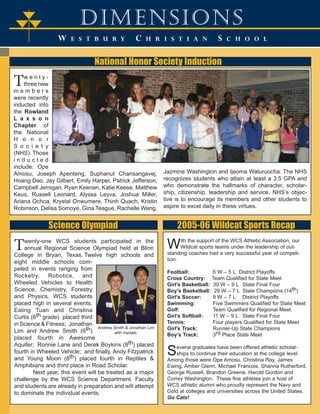 dimensions 
W E S T B U R Y C H R I S T I A N S C H O O L 
T 
TT 
National Honor Society Induction 
Tw e n t y - 
three new 
m e m b e r s 
were recently 
inducted into 
the Rowland 
L a x s o n 
Chapter of 
the National 
H o n o r 
S o c i e t y 
(NHS). Those 
i n d u c t e d 
include: Ope 
Amosu, Joseph Apenteng, Suphanut Chansangavej, 
Hoang Dao, Jay Gilbert, Emily Harper, Patrick Jefferson, 
Campbell Jernigan, Ryan Keenan, Katie Keese, Matthew 
Keus, Russell Leonard, Alyssa Leyva, Joshua Miller, 
Ariana Ochoa, Krystal Onwumere, Thinh Quach, Kristin 
Robinson, Delisa Somoye, Gina Teague, Rachelle Wang, 
Jazmine Washington and Ijeoma Waturuocha. The NHS 
recognizes students who attain at least a 3.5 GPA and 
who demonstrate the hallmarks of character, scholar-ship, 
citizenship, leadership and service. NHS’s objec-tive 
is to encourage its members and other students to 
aspire to excel daily in these virtues. 
Science Olympiad 
Twenty-one WCS students participated in the 
annual Regional Science Olympiad held at Blinn 
College in Bryan, Texas. Twelve high schools and 
eight middle schools com-peted 
in events ranging from 
Rocketry, Robotics, and 
Wheeled Vehicles to Health 
Science, Chemistry, Forestry 
and Physics. WCS students 
placed high in several events. 
Ealing Tuan and Christina 
Curtis (6th grade) placed third 
in Science & Fitness; Jonathan 
Lim and Andrew Smith (6th) 
placed fourth in Awesome 
Aquifer; Ronnie Lane and Derek Boykins (8th) placed 
fourth in Wheeled Vehicle; and finally, Andy Fitzpatrick 
and Young Moon (8th) placed fourth in Reptiles & 
Amphibians and third place in Road Scholar. 
Andrew Smith & Jonathan Lim 
with medals. 
Next year, this event will be treated as a major 
challenge by the WCS Science Department. Faculty 
and students are already in preparation and will attempt 
to dominate the individual events. 
2005-06 Wildcat Sports Recap 
With the support of the WCS Athletic Association, our 
Wildcat sports teams under the leadership of out-standing 
coaches had a very successful year of competi-tion. 
Football: 6 W – 5 L District Playoffs 
Cross Country: Team Qualified for State Meet 
Girl’s Basketball: 30 W – 9 L State Final Four 
Boy’s Basketball: 29 W – 7 L State Champions (14th) 
Girl’s Soccer: 9 W – 7 L District Playoffs 
Swimming: Five Swimmers Qualified for State Meet 
Golf: Team Qualified for Regional Meet 
Girl’s Softball: 11 W – 9 L State Final Four 
Tennis: Four players Qualified for State Meet 
Girl’s Track: Runner-Up State Champions 
Boy’s Track: 3rd Place State Meet 
Several graduates have been offered athletic scholar-ships 
to continue their education at the college level. 
Among those were Ope Amosu, Christina Ray, James 
Ewing, Amber Glenn, Michael Francois, Shanna Rutherford, 
George Russell, Brandon Greene, Harold Gordon and 
Correy Washington. These fine athletes join a host of 
WCS athletic alumni who proudly represent the Navy and 
Gold at colleges and universities across the United States. 
Go Cats! 
 
