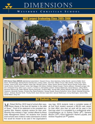 dimensions 
W E S T B U R Y C H R I S T I A N S C H O O L 
T 
TT 
WCS Largest Graduating Class 2005-2006 
WCS Senior Class 2005-06 (alphabetical presentation): Opeyemi Amosu, Nana Apenteng, Ashley Barrett, Lawrence Battle, Kevin 
Beard, Wendell Briggs, Michael Budno,Todd Burnett, Lindsey Calder, Jiaqi Chen, William Crouch, Allen Daniels, Hoang Dao, Paola 
Estrada, James Ewing, Brian Fagbemi, Katie Felts, Michael Francois, Jasper Garrett, Monice Garrett, Monica George, Amber Glenn, 
Herald Gordon, Brandon Greene, Jordan Hall, Meggan Hill, Brittany Hubbard, Nabeel Hussain, Patrick Jefferson, Campbell Jernigan, Min 
Kim, Christopher King, Aldrin Leyva, Liandi Li, Yu-Chia Lin, Bernadette Lockhart, Viridiana Maldonado, Daniel Mansour, Jeffrey Martin, 
Benedicte Matuszczak, Delfim Mawete, Beverly McDonald, Jonathan Miller, Jennifer Mills, Brittany Mitchell, Kelly Okorocha, Olanrewaju 
Oyekanmi, Alexander Paredes, Christina Ray, Blaire Robertson, George Russell, Shanna Rutherford, Simon Sanjoh, Marshall Scheirman, 
Nahum Shibeshi, Brandon Smith, Timothy Smith, Aaron Stinnett, Kayla Stroh, Samuel Waltemeyer, Correy Washington, Tyrone Willis, 
Daniel Wilson, Dong Yoo 
Art Students Sweep 
Mr. Robert McCloy, WCS head of school often says, 
"Karen Keese is the best Art teacher in the state 
of Texas." Proof of his statement is the consistent rec-ognition 
Mrs. Keese’s students receive for their work. 
Recently they entered a “logo” contest offered by Brays 
Oaks Management District. Art students from several 
local schools were invited to make submissions of which 
five would be chosen to be used in the organization’s 
new logo. WCS students made a complete sweep of 
all five! Each student received a $50.00 cash award 
for their effort, plus their art work will be used in the 
final logo when it is completed by a professional artist. 
Congratulations go to Sydney Parker (8th), Samaria 
Mouton (10th), Hutch Hagendorf, Rachel Luquette, and 
Andrew Fitzpatrick all 7th graders. 
 