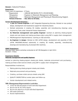Domain : Industrial Products.
Experience:
Total years of experience : 4 Years
Organization : ASKAR MICRONS PVT LTD MYSORE.
Designation : Engineer in Materials Management and Planning.
Department : Materials Management and Planning & Manufacturing Support.
Period of Service : Dec 2012 to till date.
Career Development Summary :
• 1 year as Trainee Engineer in L&T Integrated Engineering Services. Worked on new product
design, development and Sustenance support for industrial product.
• Worked extensively in creating 3D models, assembly and manufacturing drawings using
Engineering Tools under Industrial Product Department.
• As Materials management and quality Engineer -worked on planning sheets,program
sheets and cost sheets and making purchase orders using SAP in supply chain management.
• MR(Management Representative) -working on ISO activities.
• As Engineer in design- Worked on CNC LATHE design, development and assembly of CNC
LATHE MACHINES.Worked extensively in creating 3D models, assembly, manufacturing
drawings and manufacturing of precised CNC machines.
GD&T Experience:-
Attended GD&T Basics workshop conducted at L&T IES Bangalore in April 2012.
Duration: 2 Days.
Experience Details:
Materials management and quality Engineer:
worked on planning sheets,program sheets,cost sheets, materials procurement and purchasing ,
making purchase orders-service sheets using SAP in supply chain management.
Responsibilities involved are,
• Making planning sheets,program sheets,cost sheets.
• Materials procurement and purchasing.
• Creating purchase orders-service sheets using SAP.
• QUALITY INSPECTION at vendor place and follow-up.
• Vendor development and related works.
MR (Management Representative) activities.
• Verify the ISO documents of each individual department.
• Review the NC & CAPA reports.
• Review the objectives of each individual department.
• ISO audits (Internal).
• Kaizen implementation.
 