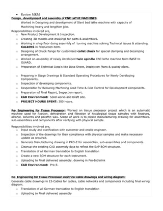 • Review MRM
Design , development and assembly of CNC LATHE MACHINES:
Worked in Designing and development of Slant bed lathe machine with capacity of
Machining heavy and lengthier jobs.
Responsibilities involved are,
o New Product Development & Inspection.
o Creating 3D models and drawings for parts & assemblies.
o Working in shop floor doing assembly of turning machine solving Technical issues & attending
KAIZENS in Production item.
o Designing of Chuck flange for customized collet chuck for special clamping and decamping
arrangement.
o Worked on assembly of newly developed twin spindle CNC lathe machine from BASE to
GUARD.
o Preparation of Technical Data’s like Data Sheet, Inspection Plans & quality plans.
o Preparing in Stage Drawings & Standard Operating Procedures for Newly Developing
Components.
o Inspection of developing components.
o Responsible for Reducing Machining Lead Time & Cost Control for Development components.
o Preparation of Final Report, Inspection report.
o CAD Environment: Solid works and Draft site.
o PROJECT HOURS SPENT: 300 Hours.
Re- Engineering for Tissue Processor: Worked on tissue processor project which is an automatic
machine used for fixation, dehydration and filtration of histological tissue samples with fixatives,
alcohol, solvents and paraffin wax. Scope of work is to create manufacturing drawing for assemblies,
sub-assemblies and components after verifying with physical sample.
Responsibilities involved are,
o Input study and clarification with customer and onsite engineer.
o Inspection of the drawings for their compliance with physical samples and make necessary
update as required.
o Generate Manufacturing drawing in PRO-E for assemblies, sub-assemblies and components.
o Cleanup the existing CAD assembly data to reflect the SAP BOM structure.
o Translation of all German translation to English translation
o Create a new BOM structure for each instrument.
o Uploading to Final delivered assembly, drawing in Pro-Intralink
o CAD Environment: Pro-E.
Re- Engineering for Tissue Processor-electrical cable drawings and wiring diagram:
Generate cable drawings in E3-Cables for cables, cable networks and components including final wiring
diagram.
o Translation of all German translation to English translation
o Uploading to Final delivered assembly
 