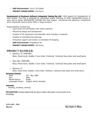 o CAD Environment: Pro-E, E3 Cables.
o PROJECT HOURS SPENT: 150 Hours.
Development of Hardware Software Integrated Testing Rig (HS): CAD support for development of
HSIT project. This RIG is designed for automated quality checking of PCB’s (SMC&LPMC).Scope of
work was to design INTEGRATED TESTING RIG that support mechanical and electronic components
which intensively used to check PCB’s in large numbers.
Responsibilities involved are,
o Input study and clarification with onsite customer.
o Mechanical design and development.
o Creation of 3D casing part and Assembly which includes a computer.
o Creation of manufacturing drawings.
o Production support and vendor co-ordination till shipping.
o CAD Environment: Unigraphics Nx.
o PROJECT HOURS SPENT: 100 Hours.
PROJECT HANDLED.
o Spinner -25 3000ABC.
Base, Head stock, Saddle, Cross slide, Tailstock, Tailstock base plate and small parts.
o Spin flat- 2000ABC.
Base, Head stock, Saddle, Cross slide, Tailstock, Tailstock base plate and small parts.
.
o Spinner-15.
Base, Head stock, Saddle, Cross slide, Tailstock, Tailstock base plate and small parts.
Personal Details:
DOB: 30th
May 1989
Sex: Male
Marital Status: Single
Languages known: English, Hindi, Kannada
Interests:
Reading, traveling, cooking.
DECLARATION:I hereby declare that the above written information is true to best of my
knowledge.
JANUARY - 2016 __________________
Mysore Ravindra S Bhat
 