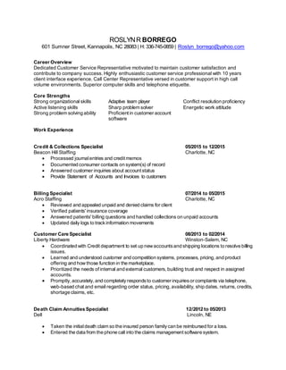 ROSLYNR BORREGO
601 Sumner Street, Kannapolis, NC 28083 | H: 336-745-0859 | Roslyn_borrego@yahoo.com
Career Overview
Dedicated Customer Service Representative motivated to maintain customer satisfaction and
contribute to company success. Highly enthusiastic customer service professional with 10 years
client interface experience. Call Center Representative versed in customer support in high call
volume environments. Superior computer skills and telephone etiquette.
Core Strengths
Strong organizational skills Adaptive team player Conflict resolution proficiency
Active listening skills Sharp problem solver Energetic work attitude
Strong problem solving ability Proficientin customer account
software
Work Experience
Credit & Collections Specialist 05/2015 to 12/2015
Beacon Hill Staffing Charlotte, NC
 Processed journalentries and creditmemos
 Documented consumer contacts on system(s) of record
 Answered customer inquiries about accountstatus
 Provide Statement of Accounts and Invoices to customers
Billing Specialist 07/2014 to 05/2015
Acro Staffing Charlotte, NC
 Reviewed and appealed unpaid and denied claims for client
 Verified patients' insurance coverage
 Answered patients' billing questions and handled collections on unpaid accounts
 Updated daily logs to trackinformation movements
Customer Care Specialist 08/2013 to 02/2014
Liberty Hardware Winston-Salem, NC
 Coordinated with Credit department to set up newaccountsand shipping locations to resolve billing
issues.
 Learned and understood customer and competition systems, processes, pricing,and product
offering and how those function in the marketplace.
 Prioritized the needs of internal and external customers,building trust and respect in assigned
accounts.
 Promptly, accurately, and completelyrespondsto customer inquiriesor complaints via telephone,
web-based chat and email regarding order status, pricing,availability, ship dates, returns,credits,
shortage claims, etc.
Death Claim Annuities Specialist 12/2012 to 05/2013
Dell Lincoln, NE
 Taken the initialdeath claim so the insured person familycan be reimbursed for a loss.
 Entered the data from the phone call into the claims managementsoftware system.
 