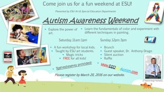 Come join us for a fun weekend at ESU!
Autism Awareness Weekend
Dr. Anthony Drago, Psychiatrist
 Explore the power of
art.
 Learn the fundamentals of color and experiment with
different techniques in painting.
Saturday 11am-1pm
 A fun workshop for local kids.
 Taught by ESU art students.
 Magic tricks
 FREE for all kids!
Sunday 12pm-3pm
 Brunch
 Guest speaker, Dr. Anthony Drago
 Silent auction
 Raffle
Please register by March 20, 2016 on our website.
Presented by ESU Art & Special Education Departments
 