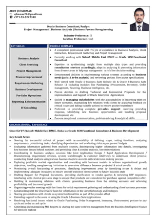 ARUN JAYAKUMAR
ajkumar24@gmail.com
+971-55-5222340
Oracle Business Consultant/Analyst
Project Management | Business Analysis | Business Process Reengineering
Industry Preference: IT
Location Preference: UAE
KEY SKILLS
Business Analysis
Client Servicing
Project Management
Process Improvement
Requirement Gathering
Business Development
Pre-Sales Operations
Reporting & Documentation
IT Consulting
PROFILE SUMMARY
 A competent professional with 7.5 yrs of experience in Business Analysis, Client
Interaction, Requirement Gathering and Project Management
 Currently working with Nalsoft Middle East DMCC as Oracle SCM Functional
Consultant
 Expertise in synthesizing insight from multiple data types and providing
consultation services accordingly; adept in analysing & presenting information
from diverse areas to help top management in risk free decision-making
 Demonstrated abilities in implementing various systems according to business
needs (as-is & to-be analysis) and reviewing process flow as per specifications
 Well versed with Oracle E-Business Suite Release 11i & Oracle E-Business Suite
Release 12 including modules like Purchasing, iProcurement, Inventory, Order
management, Sourcing, Business Intelligence, etc.
 Proven abilities in drafting Technical and Commercial Proposals for the
implementation and Support of Oracle Enterprise Applications
 Skilled in managing stakeholders with the accountability of informing them on
future scenarios, maintaining key relations with clients by acquiring feedback on
critical issues and taking suitable actions to ensure positive experience
 Proficient in providing complete pre-sales support involving providing
response, identifying new business opportunities and handling proposal
development, etc.
 Possess exceptional communication, problem-solving & analytical skills
ORGANISATIONAL EXPERIENCE
Since Oct’07: Nalsoft Middle East DMCC, Dubai as Oracle SCM Functional Consultant & Business Development
Key Result Areas:
 Steering the successful rollout of project with accountability of defining scope, setting timelines, analysing
requirements, prioritising tasks, identifying dependencies and evaluating risks as per pre-set budgets
 Evaluating information gathered from multiple sources, decomposing higher information into details, investigating
key business issues behind numbers and providing clear & concise analysis / recommendations
 Coordinating in business analysis sessions like Joint Application Design / Rapid Application Development /
Brainstorming, requirement reviews, system walkthroughs & customer interviews to understand client process;
conducting trend analysis using various business tools to assist in critical decision making process
 Exploring profitable market opportunities and reworking with business models to achieve organisational growth
objectives; handling reengineering initiatives to determine difference between projected & actual results
 Monitoring overall functioning of processes, identifying improvement areas by identifying issues & delays and
implementing adequate measures to ensure smooth transition from current to future business state
 Drafting Request for Proposal documents, providing clarification to vendor queries & reviewing RFP responses;
interfacing with client at pre-sales stage to ensure that products are considered for purchase against competitive offer
 Building & maintaining relations with clients, generating business from the existing accounts and achieving
profitability and increased growth
 Organisingpresales meetings withthe clients forinitial requirement gathering and understanding clientbusiness processes
 Collaborating with the Oracle Sales Team for information on the latest technology and strategies
 Sharing presentations with clients on system functionalities as part of the presales effort
 Extending support to the users in using the Oracle E-Business Suite Applications
 Resolving functional issues related to Oracle Purchasing, Order Management, Inventory, iProcurement, procure to pay
cycle and order to cash cycle
 Generating and maintaining MIS Reports & sharing the same with top management from the Business Intelligence Module
for decision making
 