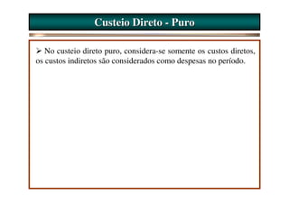 Custeio Direto - Puro

   No custeio direto puro, considera-se somente os custos diretos,
os custos indiretos são considerados como despesas no período.
 