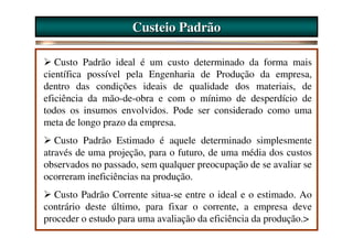 Custeio Padrão

   Custo Padrão ideal é um custo determinado da forma mais
científica possível pela Engenharia de Produção da empresa,
dentro das condições ideais de qualidade dos materiais, de
eficiência da mão-de-obra e com o mínimo de desperdício de
todos os insumos envolvidos. Pode ser considerado como uma
meta de longo prazo da empresa.
   Custo Padrão Estimado é aquele determinado simplesmente
através de uma projeção, para o futuro, de uma média dos custos
observados no passado, sem qualquer preocupação de se avaliar se
ocorreram ineficiências na produção.
  Custo Padrão Corrente situa-se entre o ideal e o estimado. Ao
contrário deste último, para fixar o corrente, a empresa deve
proceder o estudo para uma avaliação da eficiência da produção.>
 