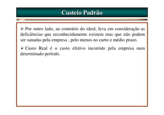 Custeio Padrão

   Por outro lado, ao contrário do ideal, leva em consideração as
deficiências que reconhecidamente existem mas que não podem
ser sanadas pela empresa , pelo menos no curto e médio prazo.
  Custo Real é o custo efetivo incorrido pela empresa num
determinado período.
 